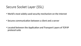 Secure Socket Layer (SSL)
• World’s most widely used security mechanism on the Internet
• Secures communication between a client and a server
• Located between the Application and Transport Layers of TCP/IP
protocol suite
 