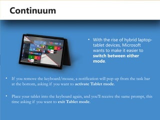 by Gargi Mukherjee
Continuum
• If you remove the keyboard/mouse, a notification will pop up from the task bar
at the bottom, asking if you want to activate Tablet mode.
• Place your tablet into the keyboard again, and you’ll receive the same prompt, this
time asking if you want to exit Tablet mode.
• With the rise of hybrid laptop-
tablet devices, Microsoft
wants to make it easier to
switch between either
mode.
 