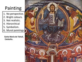 Painting
1. No perspective.
2. Bright colours.
3. Not realistic.
4. Hierarchical
5. Symbolism.
6. Mural paintings
Santa María de Tahull,
Cataluña.
Pantocrátor (Cristo triunfante y resucitado)
Bigger and higher
than the others.
Evangelists
Disciples
 