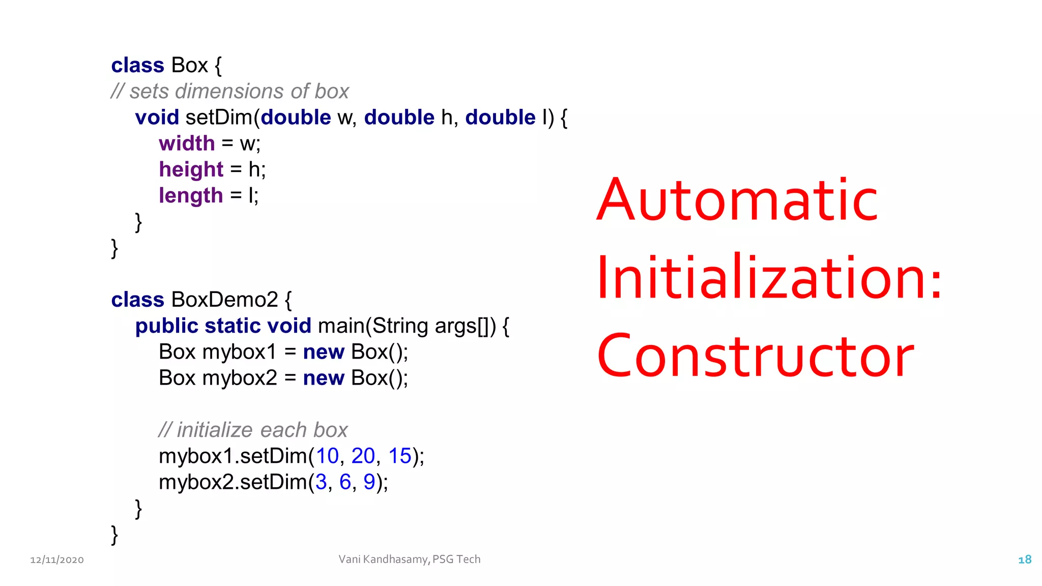 class Box {
// sets dimensions of box
void setDim(double w, double h, double l) {
width = w;
height = h;
length = l;
}
}
class BoxDemo2 {
public static void main(String args[]) {
Box mybox1 = new Box();
Box mybox2 = new Box();
// initialize each box
mybox1.setDim(10, 20, 15);
mybox2.setDim(3, 6, 9);
}
}
Automatic
Initialization:
Constructor
12/11/2020 Vani Kandhasamy,PSG Tech 18
 