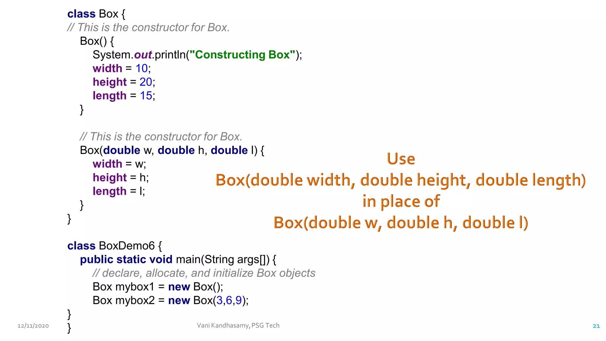 class Box {
// This is the constructor for Box.
Box() {
System.out.println("Constructing Box");
width = 10;
height = 20;
length = 15;
}
// This is the constructor for Box.
Box(double w, double h, double l) {
width = w;
height = h;
length = l;
}
}
class BoxDemo6 {
public static void main(String args[]) {
// declare, allocate, and initialize Box objects
Box mybox1 = new Box();
Box mybox2 = new Box(3,6,9);
}
}
12/11/2020 Vani Kandhasamy,PSG Tech 21
 