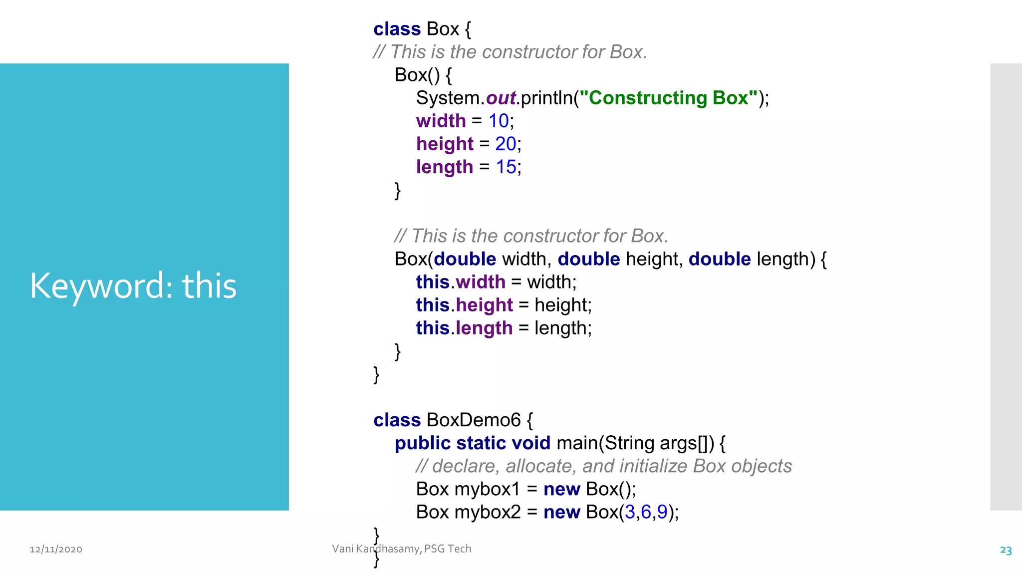 class Box {
// This is the constructor for Box.
Box() {
System.out.println("Constructing Box");
width = 10;
height = 20;
length = 15;
}
// This is the constructor for Box.
Box(double width, double height, double length) {
this.width = width;
this.height = height;
this.length = length;
}
}
class BoxDemo6 {
public static void main(String args[]) {
// declare, allocate, and initialize Box objects
Box mybox1 = new Box();
Box mybox2 = new Box(3,6,9);
}
}
Keyword: this
12/11/2020 Vani Kandhasamy,PSG Tech 23
 