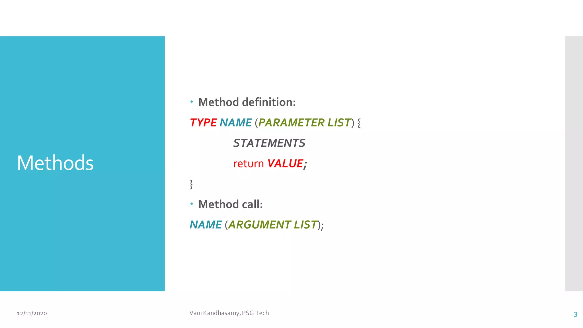 Methods
 Method definition:
TYPE NAME (PARAMETER LIST) {
STATEMENTS
return VALUE;
}
 Method call:
NAME (ARGUMENT LIST);
12/11/2020 Vani Kandhasamy,PSG Tech 3
 