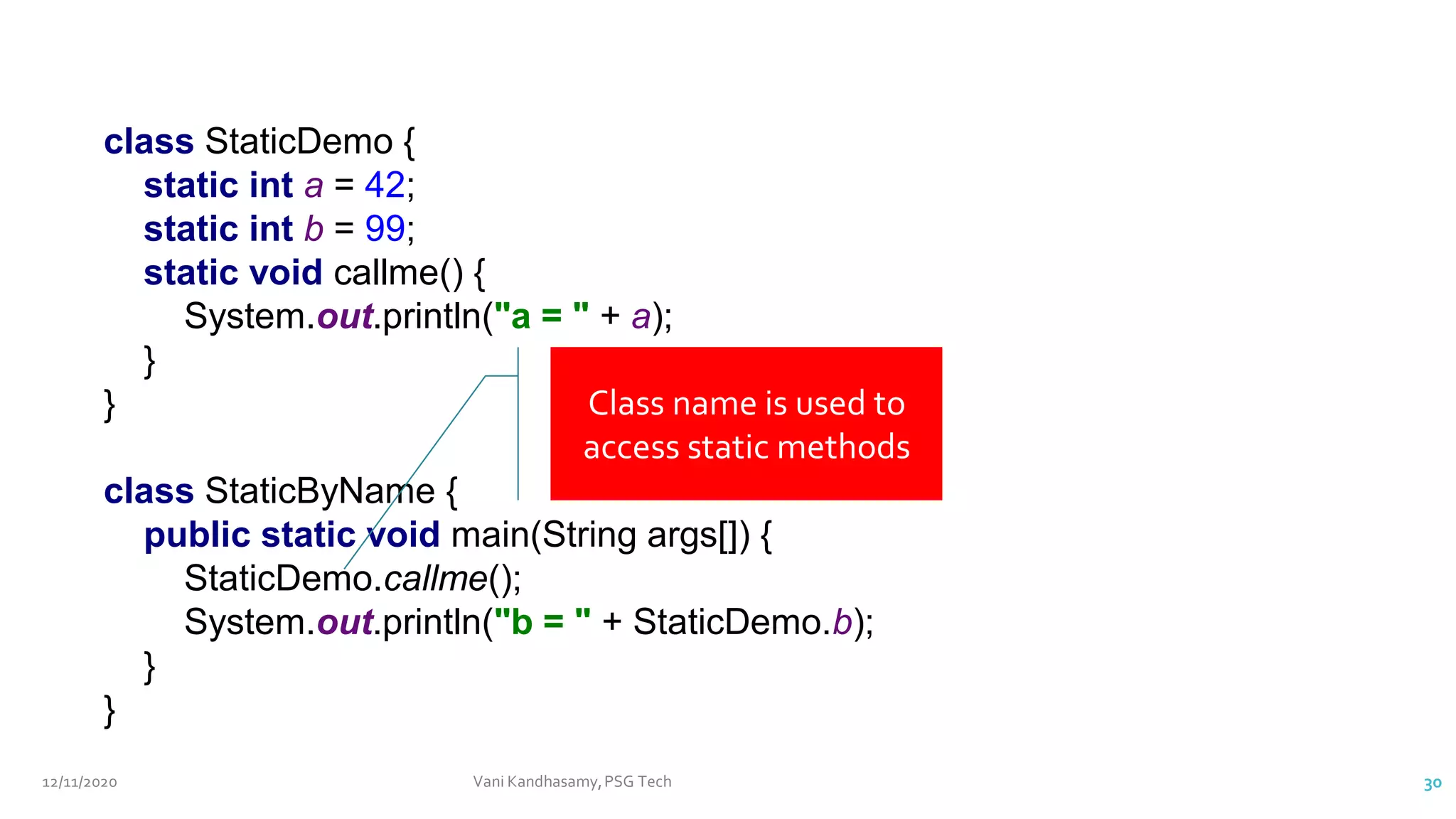 class StaticDemo {
static int a = 42;
static int b = 99;
static void callme() {
System.out.println("a = " + a);
}
}
class StaticByName {
public static void main(String args[]) {
StaticDemo.callme();
System.out.println("b = " + StaticDemo.b);
}
}
Class name is used to
access static methods
12/11/2020 Vani Kandhasamy,PSG Tech 30
 
