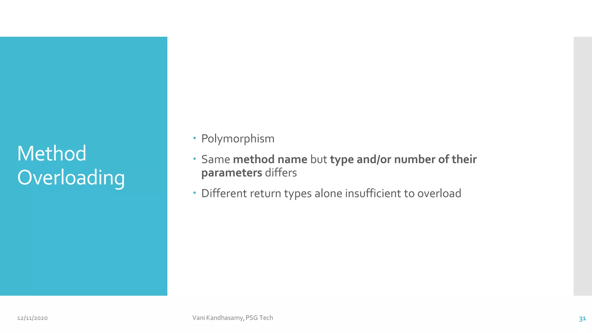 Method
Overloading
 Polymorphism
 Same method name but type and/or number of their
parameters differs
 Different return types alone insufficient to overload
12/11/2020 Vani Kandhasamy,PSG Tech 31
 