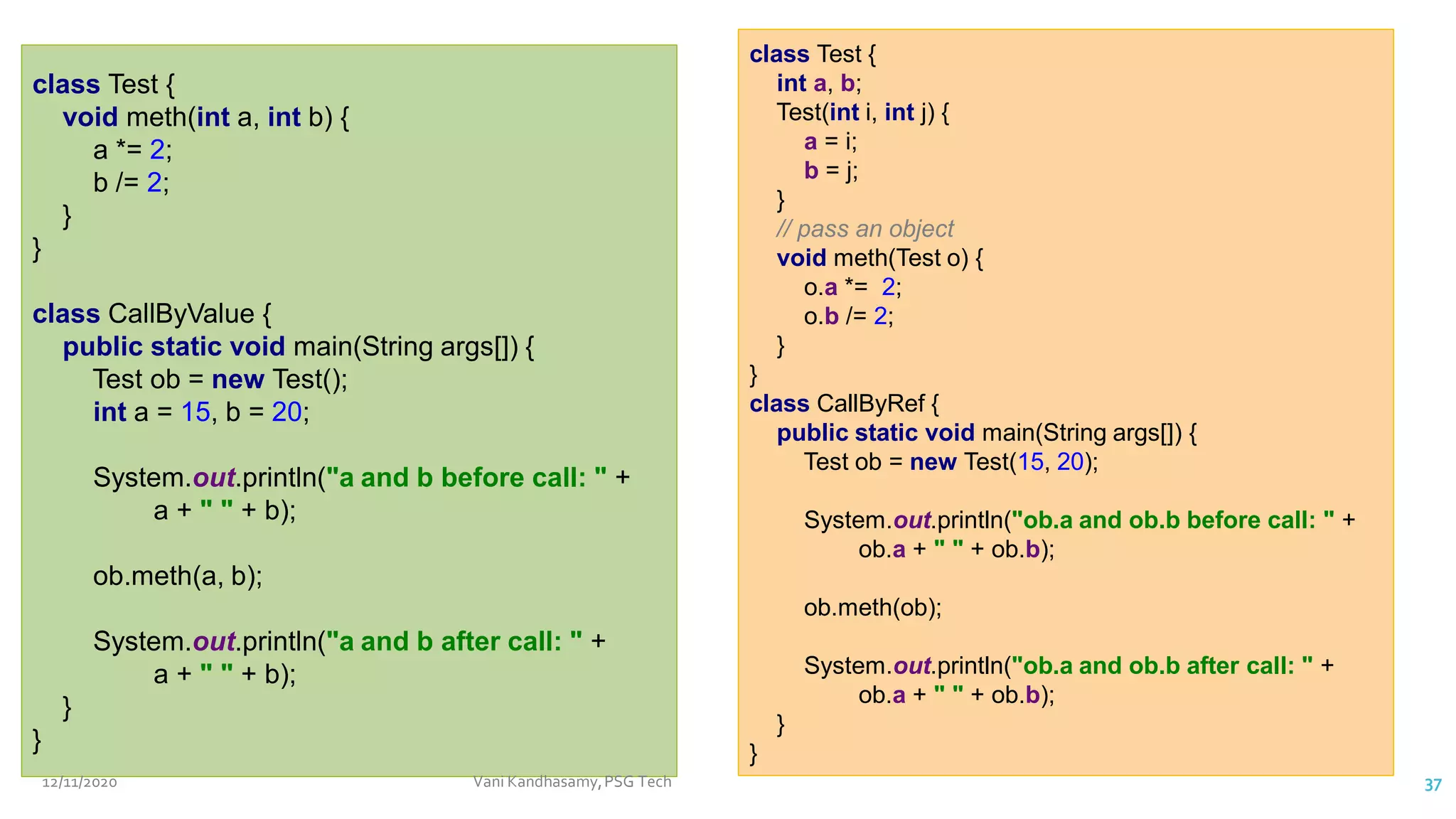 class Test {
void meth(int a, int b) {
a *= 2;
b /= 2;
}
}
class CallByValue {
public static void main(String args[]) {
Test ob = new Test();
int a = 15, b = 20;
System.out.println("a and b before call: " +
a + " " + b);
ob.meth(a, b);
System.out.println("a and b after call: " +
a + " " + b);
}
}
class Test {
int a, b;
Test(int i, int j) {
a = i;
b = j;
}
// pass an object
void meth(Test o) {
o.a *= 2;
o.b /= 2;
}
}
class CallByRef {
public static void main(String args[]) {
Test ob = new Test(15, 20);
System.out.println("ob.a and ob.b before call: " +
ob.a + " " + ob.b);
ob.meth(ob);
System.out.println("ob.a and ob.b after call: " +
ob.a + " " + ob.b);
}
}
12/11/2020 Vani Kandhasamy,PSG Tech 37
 