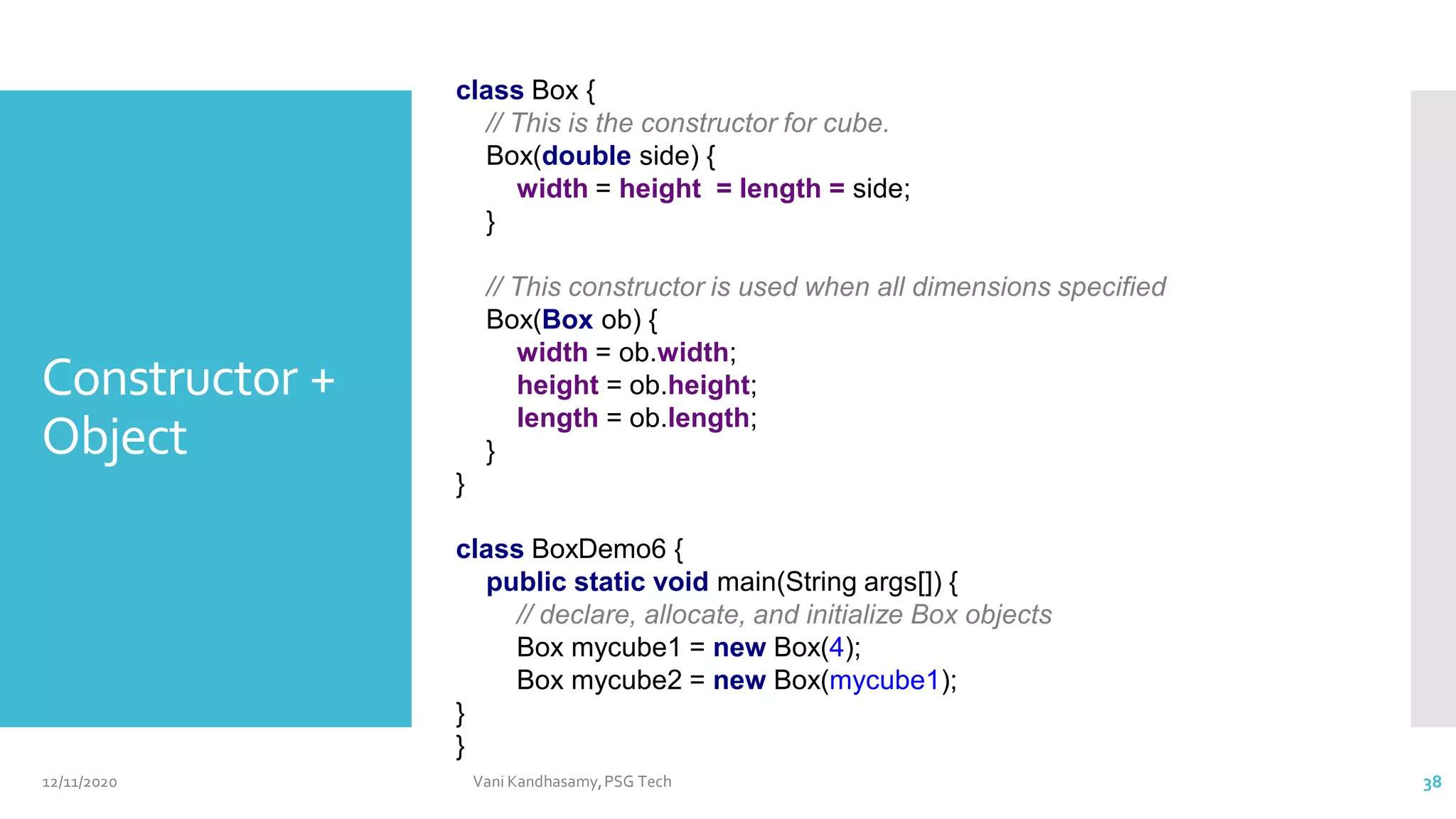 Constructor +
Object
class Box {
// This is the constructor for cube.
Box(double side) {
width = height = length = side;
}
// This constructor is used when all dimensions specified
Box(Box ob) {
width = ob.width;
height = ob.height;
length = ob.length;
}
}
class BoxDemo6 {
public static void main(String args[]) {
// declare, allocate, and initialize Box objects
Box mycube1 = new Box(4);
Box mycube2 = new Box(mycube1);
}
}
12/11/2020 Vani Kandhasamy,PSG Tech 38
 