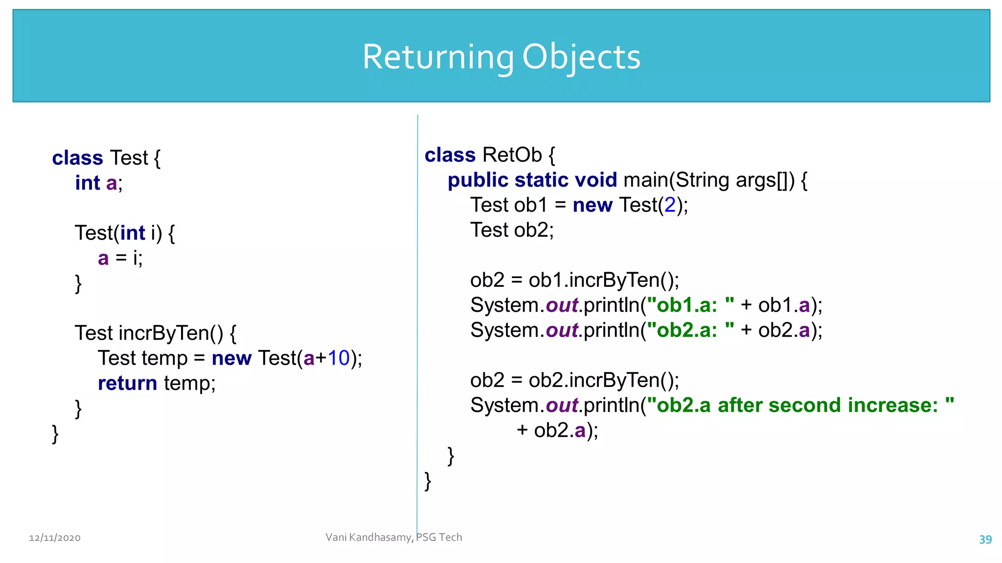 Returning
Objects
class Test {
int a;
Test(int i) {
a = i;
}
Test incrByTen() {
Test temp = new Test(a+10);
return temp;
}
}
class RetOb {
public static void main(String args[]) {
Test ob1 = new Test(2);
Test ob2;
ob2 = ob1.incrByTen();
System.out.println("ob1.a: " + ob1.a);
System.out.println("ob2.a: " + ob2.a);
ob2 = ob2.incrByTen();
System.out.println("ob2.a after second increase: "
+ ob2.a);
}
}
Returning Objects
12/11/2020 Vani Kandhasamy,PSG Tech 39
 