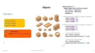 Class Box {
}
class BoxDemo1 {
public static void main(String args[]) {
Box mybox1 = new Box();
Box mybox2 = new Box();
double vol;
// assign values to mybox1's instance variables
mybox1.width = 10;
mybox1.height = 20;
mybox1.length = 15;
// assign values to mybox2's instance variables */
mybox2.width = 3;
mybox2.height = 6;
mybox2.length = 9;
// get volume of first box
vol = mybox1.volume();
System.out.println("Volume is " + vol);
// get volume of second box
vol = mybox2.volume();
System.out.println("Volume is " + vol);
}
}
double width;
double length;
double height;
double volume() {
return width*length*height;
}
Objects
12/11/2020 Vani Kandhasamy,PSG Tech 12
 