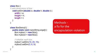 class Box {
// sets dimensions of box
void setDim(double w, double h, double l) {
width = w;
height = h;
length = l;
}
}
class BoxDemo2 {
public static void main(String args[]) {
Box mybox1 = new Box();
Box mybox2 = new Box();
// initialize each box
mybox1.setDim(10, 20, 15);
mybox2.setDim(3, 6, 9);
}
}
Methods -
a fix for the
encapsulation violation
12/11/2020 Vani Kandhasamy,PSG Tech 17
 