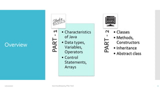 Overview
PART
-
1
• Characteristics
of Java
• Data types,
Variables,
Operators
• Control
Statements,
Arrays
PART
-
2
• Classes
• Methods,
Constructors
• Inheritance
• Abstract class
12/11/2020 Vani Kandhasamy,PSG Tech 2
 