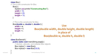 class Box {
// This is the constructor for Box.
Box() {
System.out.println("Constructing Box");
width = 10;
height = 20;
length = 15;
}
// This is the constructor for Box.
Box(double w, double h, double l) {
width = w;
height = h;
length = l;
}
}
class BoxDemo6 {
public static void main(String args[]) {
// declare, allocate, and initialize Box objects
Box mybox1 = new Box();
Box mybox2 = new Box(3,6,9);
}
}
12/11/2020 Vani Kandhasamy,PSG Tech 21
 