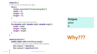 class Box {
// This is the constructor for Box.
Box() {
System.out.println("Constructing Box");
width = 10;
height = 20;
length = 15;
}
// This is the constructor for Box.
Box(double width, double height, double length) {
width = width;
height = height;
length = length;
}
}
class BoxDemo6 {
public static void main(String args[]) {
// declare, allocate, and initialize Box objects
Box mybox1 = new Box();
Box mybox2 = new Box(3,6,9);
}
}
Output:
3000
0
12/11/2020 Vani Kandhasamy,PSG Tech 22
 