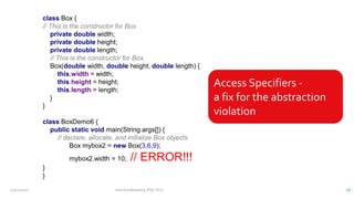 class Box {
// This is the constructor for Box.
private double width;
private double height;
private double length;
// This is the constructor for Box.
Box(double width, double height, double length) {
this.width = width;
this.height = height;
this.length = length;
}
}
class BoxDemo6 {
public static void main(String args[]) {
// declare, allocate, and initialize Box objects
Box mybox2 = new Box(3,6,9);
mybox2.width = 10; // ERROR!!!
}
}
Access Specifiers -
a fix for the abstraction
violation
12/11/2020 Vani Kandhasamy,PSG Tech 28
 