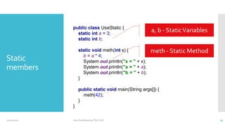 Static
members
public class UseStatic {
static int a = 3;
static int b;
static void meth(int x) {
b = a * 4;
System.out.println("x = " + x);
System.out.println("a = " + a);
System.out.println("b = " + b);
}
public static void main(String args[]) {
meth(42);
}
}
a, b - StaticVariables
meth - Static Method
12/11/2020 Vani Kandhasamy,PSG Tech 29
 