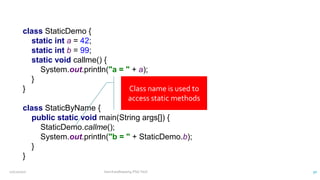 class StaticDemo {
static int a = 42;
static int b = 99;
static void callme() {
System.out.println("a = " + a);
}
}
class StaticByName {
public static void main(String args[]) {
StaticDemo.callme();
System.out.println("b = " + StaticDemo.b);
}
}
Class name is used to
access static methods
12/11/2020 Vani Kandhasamy,PSG Tech 30
 