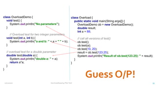 class OverloadDemo {
void test() {
System.out.println("No parameters");
}
// Overload test for two integer parameters.
void test(int a, int b) {
System.out.println("a and b: " + a + " " + b);
}
// overload test for a double parameter
double test(double a) {
System.out.println("double a: " + a);
return a*a;
}
}
class Overload {
public static void main(String args[]) {
OverloadDemo ob = new OverloadDemo();
double result;
int a = 88;
// call all versions of test()
ob.test();
ob.test(a);
ob.test(10, 20);
result = ob.test(123.25);
System.out.println("Result of ob.test(123.25): " + result);
}
}
12/11/2020 Vani Kandhasamy,PSG Tech 33
 