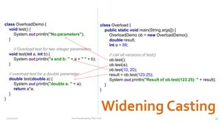 class OverloadDemo {
void test() {
System.out.println("No parameters");
}
// Overload test for two integer parameters.
void test(int a, int b) {
System.out.println("a and b: " + a + " " + b);
}
// overload test for a double parameter
double test(double a) {
System.out.println("double a: " + a);
return a*a;
}
}
class Overload {
public static void main(String args[]) {
OverloadDemo ob = new OverloadDemo();
double result;
int a = 88;
// call all versions of test()
ob.test();
ob.test(a);
ob.test(10, 20);
result = ob.test(123.25);
System.out.println("Result of ob.test(123.25): " + result);
}
}
12/11/2020 Vani Kandhasamy,PSG Tech 34
 