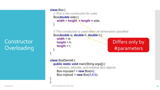 Constructor
Overloading
class Box {
// This is the constructor for cube.
Box(double side) {
width = height = length = side;
}
// This constructor is used when all dimensions specified
Box(double w, double h, double l) {
width = w;
height = h;
length = l;
}
}
class BoxDemo6 {
public static void main(String args[]) {
// declare, allocate, and initialize Box objects
Box mycube1 = new Box(4);
Box mybox2 = new Box(3,6,9);
}
}
Differs only by
#parameters
12/11/2020 Vani Kandhasamy,PSG Tech 35
 