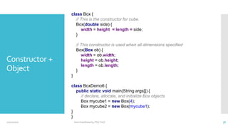 Constructor +
Object
class Box {
// This is the constructor for cube.
Box(double side) {
width = height = length = side;
}
// This constructor is used when all dimensions specified
Box(Box ob) {
width = ob.width;
height = ob.height;
length = ob.length;
}
}
class BoxDemo6 {
public static void main(String args[]) {
// declare, allocate, and initialize Box objects
Box mycube1 = new Box(4);
Box mycube2 = new Box(mycube1);
}
}
12/11/2020 Vani Kandhasamy,PSG Tech 38
 