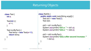 Returning
Objects
class Test {
int a;
Test(int i) {
a = i;
}
Test incrByTen() {
Test temp = new Test(a+10);
return temp;
}
}
class RetOb {
public static void main(String args[]) {
Test ob1 = new Test(2);
Test ob2;
ob2 = ob1.incrByTen();
System.out.println("ob1.a: " + ob1.a);
System.out.println("ob2.a: " + ob2.a);
ob2 = ob2.incrByTen();
System.out.println("ob2.a after second increase: "
+ ob2.a);
}
}
Returning Objects
12/11/2020 Vani Kandhasamy,PSG Tech 39
 
