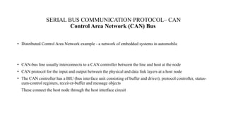 SERIAL BUS COMMUNICATION PROTOCOL– CAN
Control Area Network (CAN) Bus
• Distributed Control Area Network example - a network of embedded systems in automobile
• CAN-bus line usually interconnects to a CAN controller between the line and host at the node
• CAN protocol for the input and output between the physical and data link layers at a host node
• The CAN controller has a BIU (bus interface unit consisting of buffer and driver), protocol controller, status-
cum-control registers, receiver-buffer and message objects
These connect the host node through the host interface circuit
 