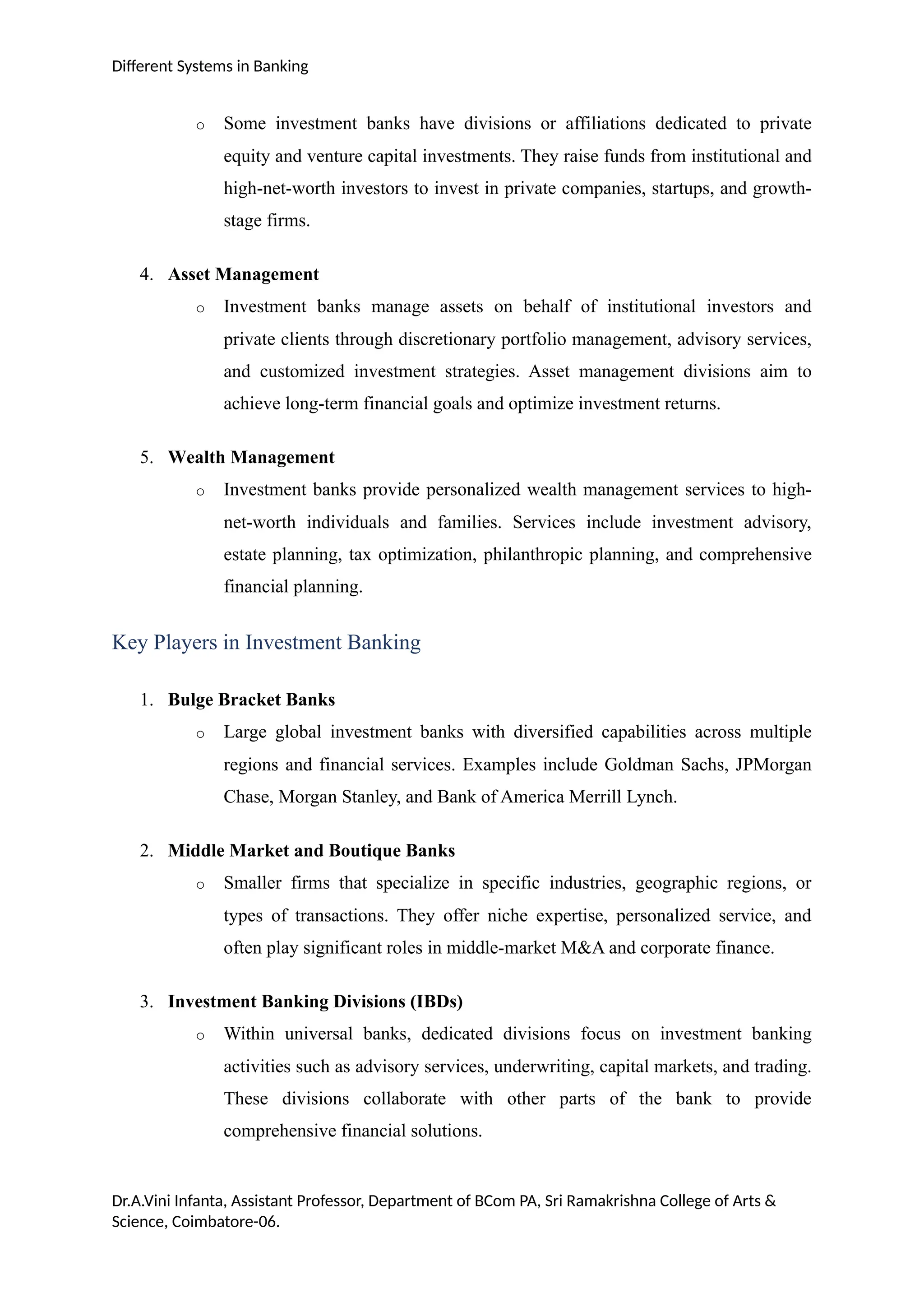 Different Systems in Banking
o Some investment banks have divisions or affiliations dedicated to private
equity and venture capital investments. They raise funds from institutional and
high-net-worth investors to invest in private companies, startups, and growth-
stage firms.
4. Asset Management
o Investment banks manage assets on behalf of institutional investors and
private clients through discretionary portfolio management, advisory services,
and customized investment strategies. Asset management divisions aim to
achieve long-term financial goals and optimize investment returns.
5. Wealth Management
o Investment banks provide personalized wealth management services to high-
net-worth individuals and families. Services include investment advisory,
estate planning, tax optimization, philanthropic planning, and comprehensive
financial planning.
Key Players in Investment Banking
1. Bulge Bracket Banks
o Large global investment banks with diversified capabilities across multiple
regions and financial services. Examples include Goldman Sachs, JPMorgan
Chase, Morgan Stanley, and Bank of America Merrill Lynch.
2. Middle Market and Boutique Banks
o Smaller firms that specialize in specific industries, geographic regions, or
types of transactions. They offer niche expertise, personalized service, and
often play significant roles in middle-market M&A and corporate finance.
3. Investment Banking Divisions (IBDs)
o Within universal banks, dedicated divisions focus on investment banking
activities such as advisory services, underwriting, capital markets, and trading.
These divisions collaborate with other parts of the bank to provide
comprehensive financial solutions.
Dr.A.Vini Infanta, Assistant Professor, Department of BCom PA, Sri Ramakrishna College of Arts &
Science, Coimbatore-06.
 