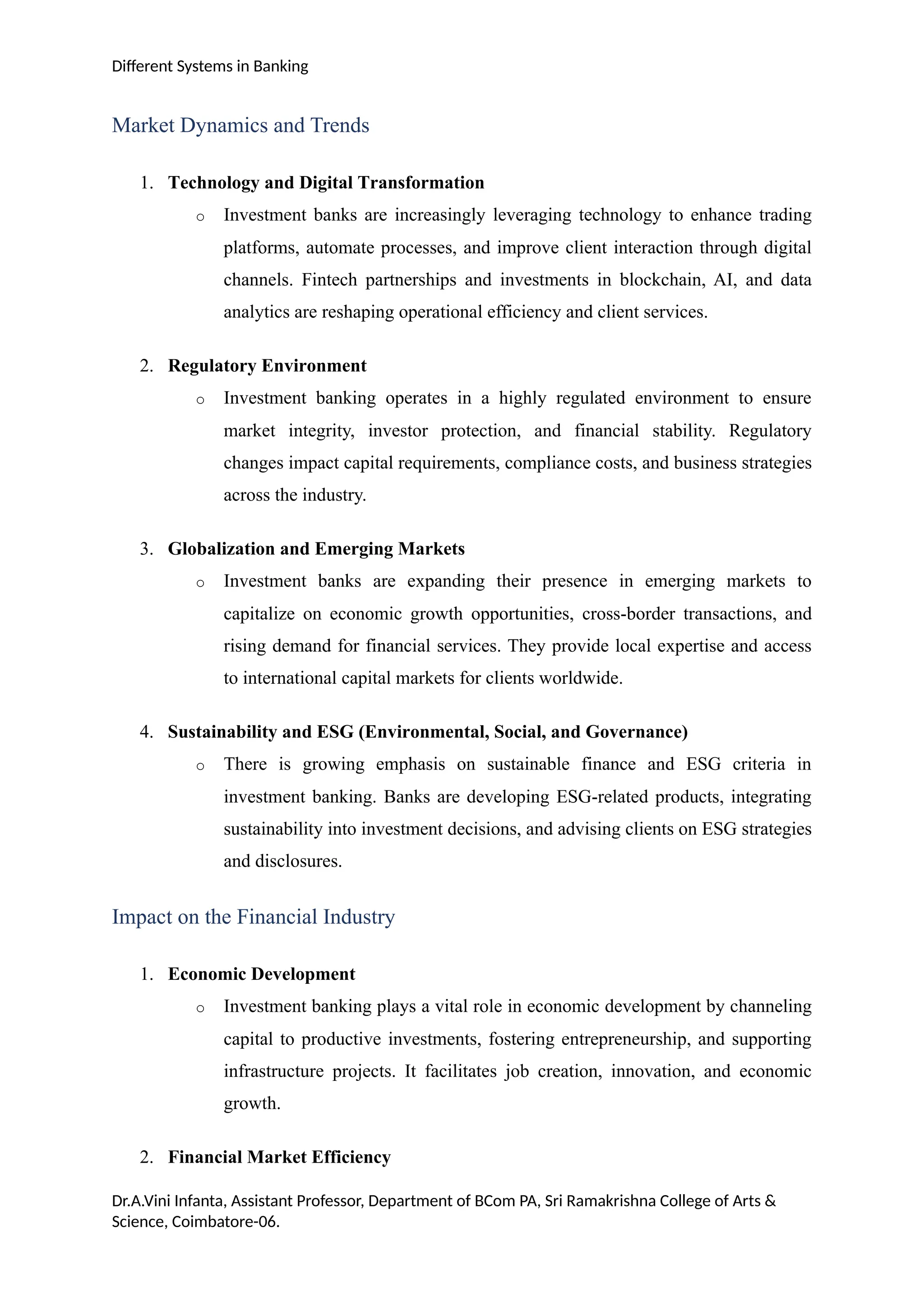 Different Systems in Banking
Market Dynamics and Trends
1. Technology and Digital Transformation
o Investment banks are increasingly leveraging technology to enhance trading
platforms, automate processes, and improve client interaction through digital
channels. Fintech partnerships and investments in blockchain, AI, and data
analytics are reshaping operational efficiency and client services.
2. Regulatory Environment
o Investment banking operates in a highly regulated environment to ensure
market integrity, investor protection, and financial stability. Regulatory
changes impact capital requirements, compliance costs, and business strategies
across the industry.
3. Globalization and Emerging Markets
o Investment banks are expanding their presence in emerging markets to
capitalize on economic growth opportunities, cross-border transactions, and
rising demand for financial services. They provide local expertise and access
to international capital markets for clients worldwide.
4. Sustainability and ESG (Environmental, Social, and Governance)
o There is growing emphasis on sustainable finance and ESG criteria in
investment banking. Banks are developing ESG-related products, integrating
sustainability into investment decisions, and advising clients on ESG strategies
and disclosures.
Impact on the Financial Industry
1. Economic Development
o Investment banking plays a vital role in economic development by channeling
capital to productive investments, fostering entrepreneurship, and supporting
infrastructure projects. It facilitates job creation, innovation, and economic
growth.
2. Financial Market Efficiency
Dr.A.Vini Infanta, Assistant Professor, Department of BCom PA, Sri Ramakrishna College of Arts &
Science, Coimbatore-06.
 