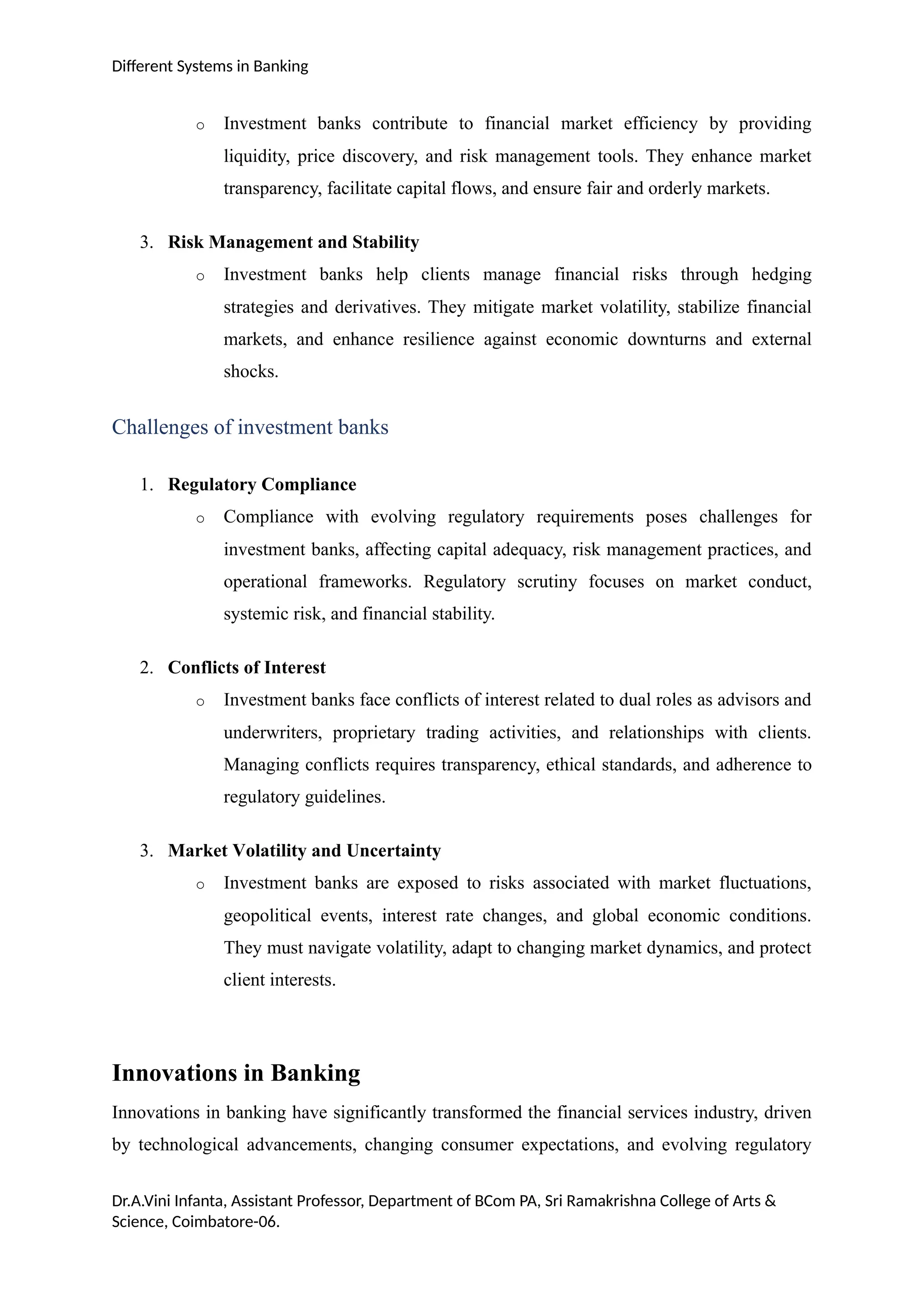 Different Systems in Banking
o Investment banks contribute to financial market efficiency by providing
liquidity, price discovery, and risk management tools. They enhance market
transparency, facilitate capital flows, and ensure fair and orderly markets.
3. Risk Management and Stability
o Investment banks help clients manage financial risks through hedging
strategies and derivatives. They mitigate market volatility, stabilize financial
markets, and enhance resilience against economic downturns and external
shocks.
Challenges of investment banks
1. Regulatory Compliance
o Compliance with evolving regulatory requirements poses challenges for
investment banks, affecting capital adequacy, risk management practices, and
operational frameworks. Regulatory scrutiny focuses on market conduct,
systemic risk, and financial stability.
2. Conflicts of Interest
o Investment banks face conflicts of interest related to dual roles as advisors and
underwriters, proprietary trading activities, and relationships with clients.
Managing conflicts requires transparency, ethical standards, and adherence to
regulatory guidelines.
3. Market Volatility and Uncertainty
o Investment banks are exposed to risks associated with market fluctuations,
geopolitical events, interest rate changes, and global economic conditions.
They must navigate volatility, adapt to changing market dynamics, and protect
client interests.
Innovations in Banking
Innovations in banking have significantly transformed the financial services industry, driven
by technological advancements, changing consumer expectations, and evolving regulatory
Dr.A.Vini Infanta, Assistant Professor, Department of BCom PA, Sri Ramakrishna College of Arts &
Science, Coimbatore-06.
 