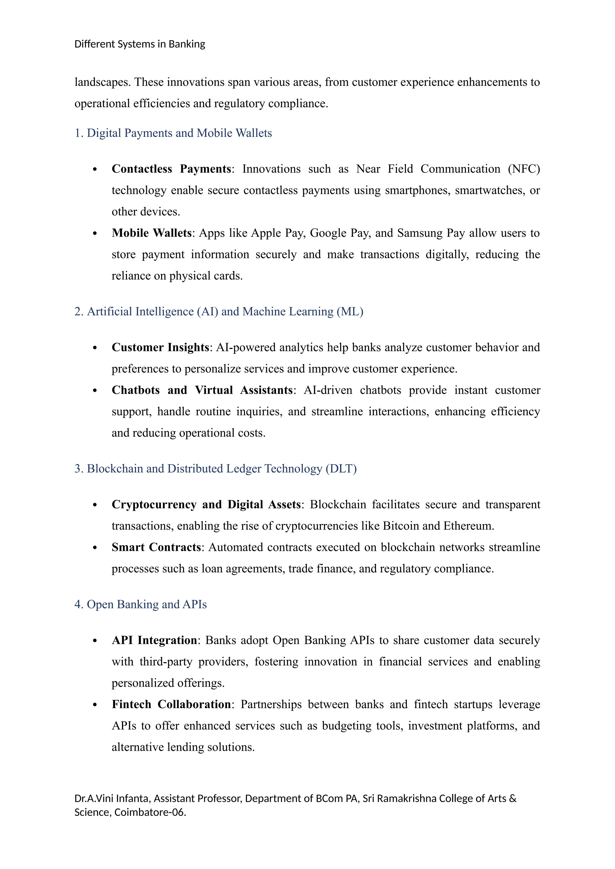 Different Systems in Banking
landscapes. These innovations span various areas, from customer experience enhancements to
operational efficiencies and regulatory compliance.
1. Digital Payments and Mobile Wallets
 Contactless Payments: Innovations such as Near Field Communication (NFC)
technology enable secure contactless payments using smartphones, smartwatches, or
other devices.
 Mobile Wallets: Apps like Apple Pay, Google Pay, and Samsung Pay allow users to
store payment information securely and make transactions digitally, reducing the
reliance on physical cards.
2. Artificial Intelligence (AI) and Machine Learning (ML)
 Customer Insights: AI-powered analytics help banks analyze customer behavior and
preferences to personalize services and improve customer experience.
 Chatbots and Virtual Assistants: AI-driven chatbots provide instant customer
support, handle routine inquiries, and streamline interactions, enhancing efficiency
and reducing operational costs.
3. Blockchain and Distributed Ledger Technology (DLT)
 Cryptocurrency and Digital Assets: Blockchain facilitates secure and transparent
transactions, enabling the rise of cryptocurrencies like Bitcoin and Ethereum.
 Smart Contracts: Automated contracts executed on blockchain networks streamline
processes such as loan agreements, trade finance, and regulatory compliance.
4. Open Banking and APIs
 API Integration: Banks adopt Open Banking APIs to share customer data securely
with third-party providers, fostering innovation in financial services and enabling
personalized offerings.
 Fintech Collaboration: Partnerships between banks and fintech startups leverage
APIs to offer enhanced services such as budgeting tools, investment platforms, and
alternative lending solutions.
Dr.A.Vini Infanta, Assistant Professor, Department of BCom PA, Sri Ramakrishna College of Arts &
Science, Coimbatore-06.
 