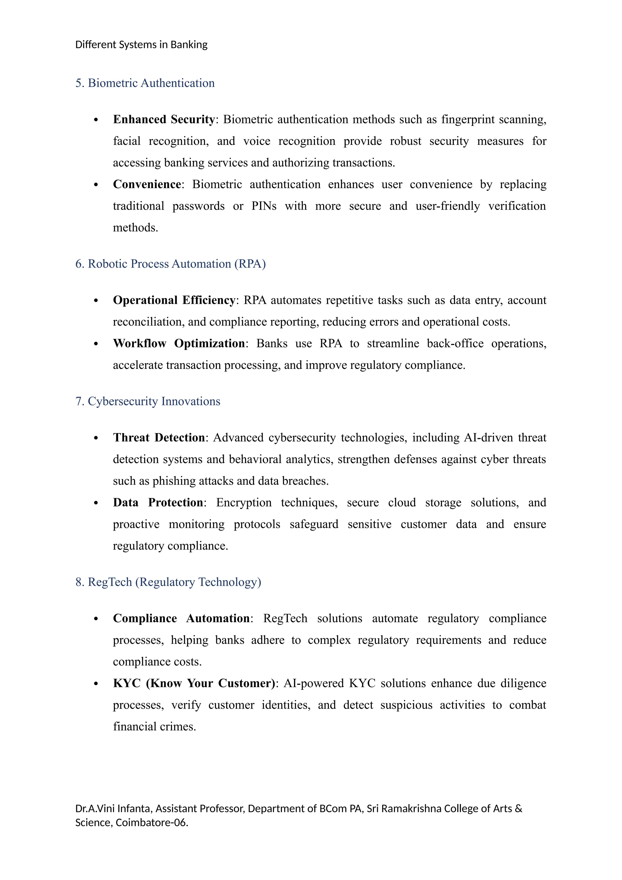 Different Systems in Banking
5. Biometric Authentication
 Enhanced Security: Biometric authentication methods such as fingerprint scanning,
facial recognition, and voice recognition provide robust security measures for
accessing banking services and authorizing transactions.
 Convenience: Biometric authentication enhances user convenience by replacing
traditional passwords or PINs with more secure and user-friendly verification
methods.
6. Robotic Process Automation (RPA)
 Operational Efficiency: RPA automates repetitive tasks such as data entry, account
reconciliation, and compliance reporting, reducing errors and operational costs.
 Workflow Optimization: Banks use RPA to streamline back-office operations,
accelerate transaction processing, and improve regulatory compliance.
7. Cybersecurity Innovations
 Threat Detection: Advanced cybersecurity technologies, including AI-driven threat
detection systems and behavioral analytics, strengthen defenses against cyber threats
such as phishing attacks and data breaches.
 Data Protection: Encryption techniques, secure cloud storage solutions, and
proactive monitoring protocols safeguard sensitive customer data and ensure
regulatory compliance.
8. RegTech (Regulatory Technology)
 Compliance Automation: RegTech solutions automate regulatory compliance
processes, helping banks adhere to complex regulatory requirements and reduce
compliance costs.
 KYC (Know Your Customer): AI-powered KYC solutions enhance due diligence
processes, verify customer identities, and detect suspicious activities to combat
financial crimes.
Dr.A.Vini Infanta, Assistant Professor, Department of BCom PA, Sri Ramakrishna College of Arts &
Science, Coimbatore-06.
 