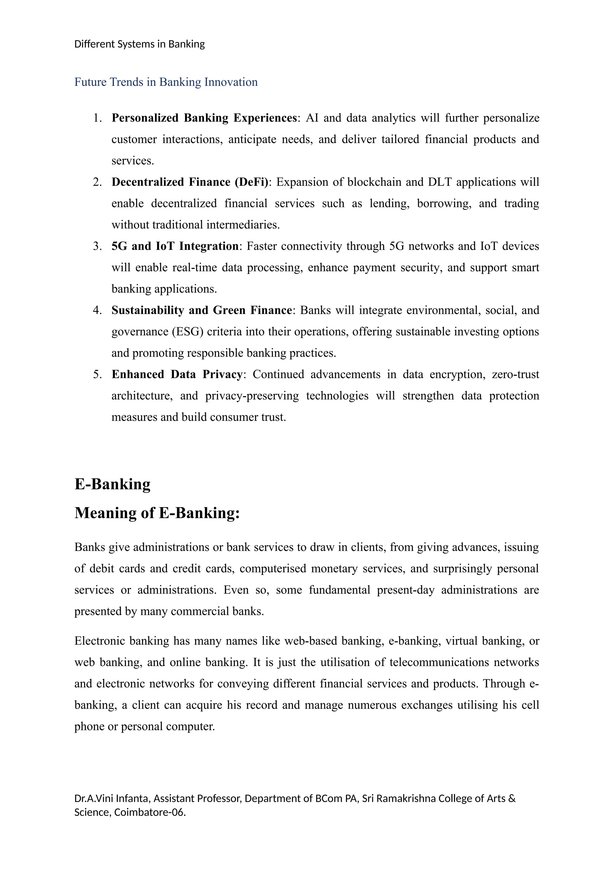 Different Systems in Banking
Future Trends in Banking Innovation
1. Personalized Banking Experiences: AI and data analytics will further personalize
customer interactions, anticipate needs, and deliver tailored financial products and
services.
2. Decentralized Finance (DeFi): Expansion of blockchain and DLT applications will
enable decentralized financial services such as lending, borrowing, and trading
without traditional intermediaries.
3. 5G and IoT Integration: Faster connectivity through 5G networks and IoT devices
will enable real-time data processing, enhance payment security, and support smart
banking applications.
4. Sustainability and Green Finance: Banks will integrate environmental, social, and
governance (ESG) criteria into their operations, offering sustainable investing options
and promoting responsible banking practices.
5. Enhanced Data Privacy: Continued advancements in data encryption, zero-trust
architecture, and privacy-preserving technologies will strengthen data protection
measures and build consumer trust.
E-Banking
Meaning of E-Banking:
Banks give administrations or bank services to draw in clients, from giving advances, issuing
of debit cards and credit cards, computerised monetary services, and surprisingly personal
services or administrations. Even so, some fundamental present-day administrations are
presented by many commercial banks.
Electronic banking has many names like web-based banking, e-banking, virtual banking, or
web banking, and online banking. It is just the utilisation of telecommunications networks
and electronic networks for conveying different financial services and products. Through e-
banking, a client can acquire his record and manage numerous exchanges utilising his cell
phone or personal computer.
Dr.A.Vini Infanta, Assistant Professor, Department of BCom PA, Sri Ramakrishna College of Arts &
Science, Coimbatore-06.
 