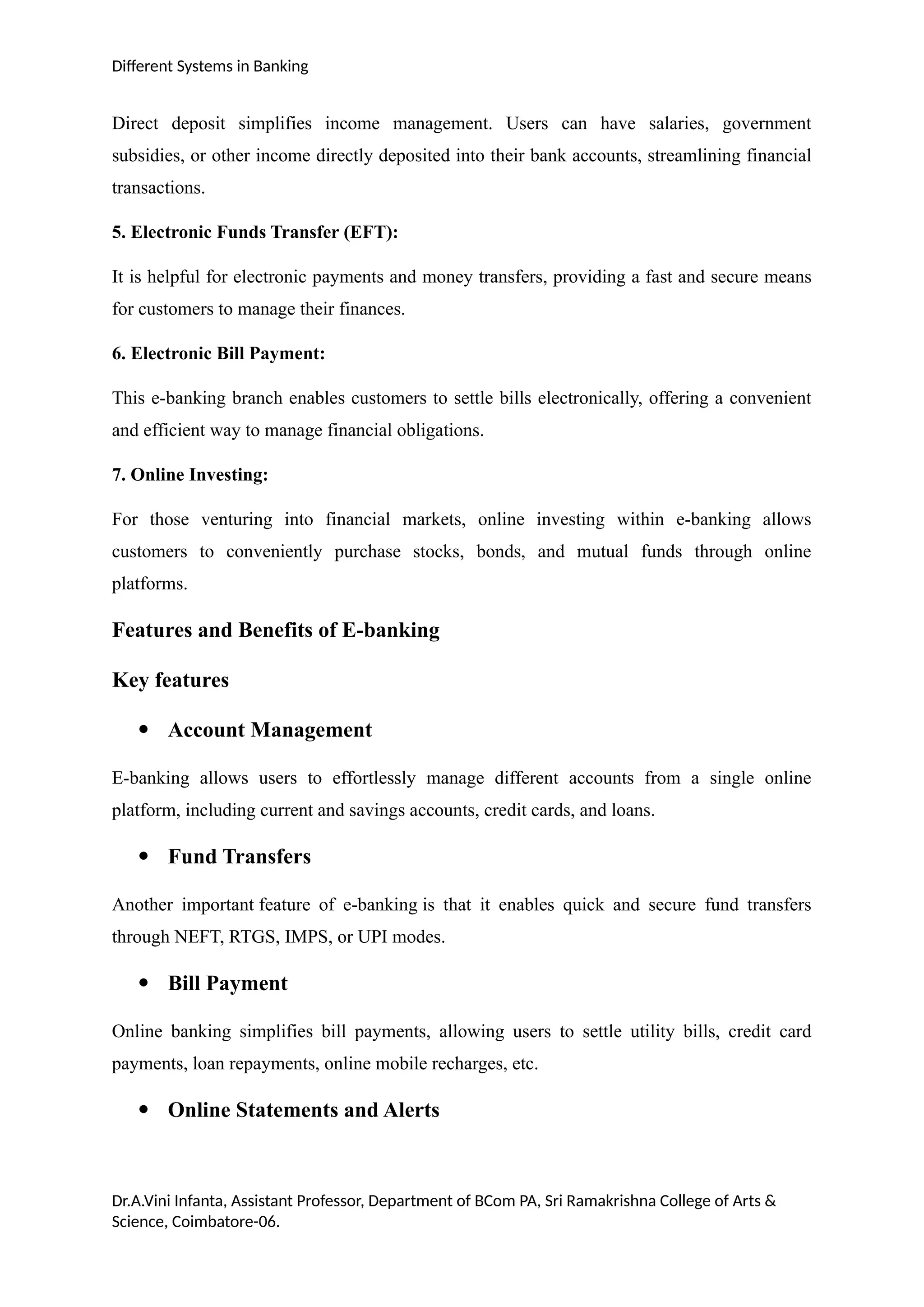 Different Systems in Banking
Direct deposit simplifies income management. Users can have salaries, government
subsidies, or other income directly deposited into their bank accounts, streamlining financial
transactions.
5. Electronic Funds Transfer (EFT):
It is helpful for electronic payments and money transfers, providing a fast and secure means
for customers to manage their finances.
6. Electronic Bill Payment:
This e-banking branch enables customers to settle bills electronically, offering a convenient
and efficient way to manage financial obligations.
7. Online Investing:
For those venturing into financial markets, online investing within e-banking allows
customers to conveniently purchase stocks, bonds, and mutual funds through online
platforms.
Features and Benefits of E-banking
Key features
 Account Management
E-banking allows users to effortlessly manage different accounts from a single online
platform, including current and savings accounts, credit cards, and loans.
 Fund Transfers
Another important feature of e-banking is that it enables quick and secure fund transfers
through NEFT, RTGS, IMPS, or UPI modes.
 Bill Payment
Online banking simplifies bill payments, allowing users to settle utility bills, credit card
payments, loan repayments, online mobile recharges, etc.
 Online Statements and Alerts
Dr.A.Vini Infanta, Assistant Professor, Department of BCom PA, Sri Ramakrishna College of Arts &
Science, Coimbatore-06.
 