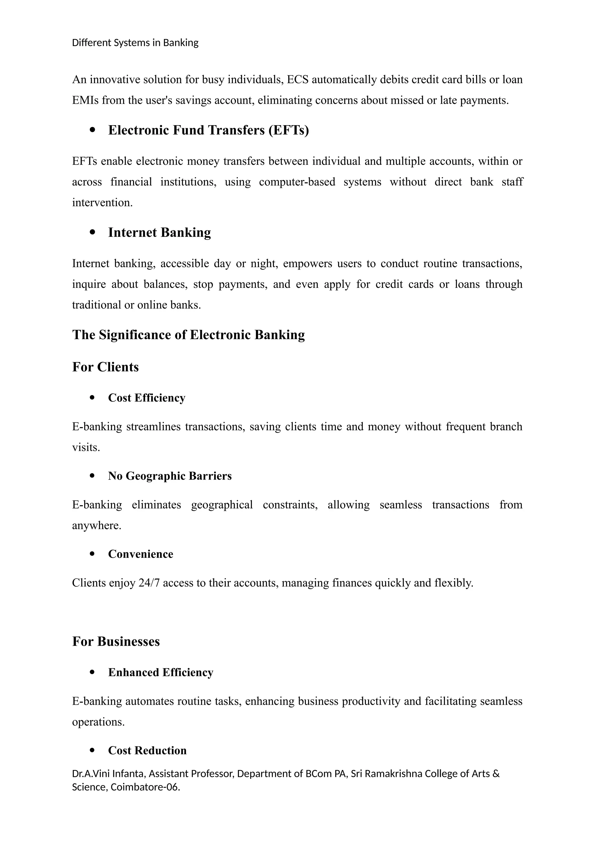 Different Systems in Banking
An innovative solution for busy individuals, ECS automatically debits credit card bills or loan
EMIs from the user's savings account, eliminating concerns about missed or late payments.
 Electronic Fund Transfers (EFTs)
EFTs enable electronic money transfers between individual and multiple accounts, within or
across financial institutions, using computer-based systems without direct bank staff
intervention.
 Internet Banking
Internet banking, accessible day or night, empowers users to conduct routine transactions,
inquire about balances, stop payments, and even apply for credit cards or loans through
traditional or online banks.
The Significance of Electronic Banking
For Clients
 Cost Efficiency
E-banking streamlines transactions, saving clients time and money without frequent branch
visits.
 No Geographic Barriers
E-banking eliminates geographical constraints, allowing seamless transactions from
anywhere.
 Convenience
Clients enjoy 24/7 access to their accounts, managing finances quickly and flexibly.
For Businesses
 Enhanced Efficiency
E-banking automates routine tasks, enhancing business productivity and facilitating seamless
operations.
 Cost Reduction
Dr.A.Vini Infanta, Assistant Professor, Department of BCom PA, Sri Ramakrishna College of Arts &
Science, Coimbatore-06.
 