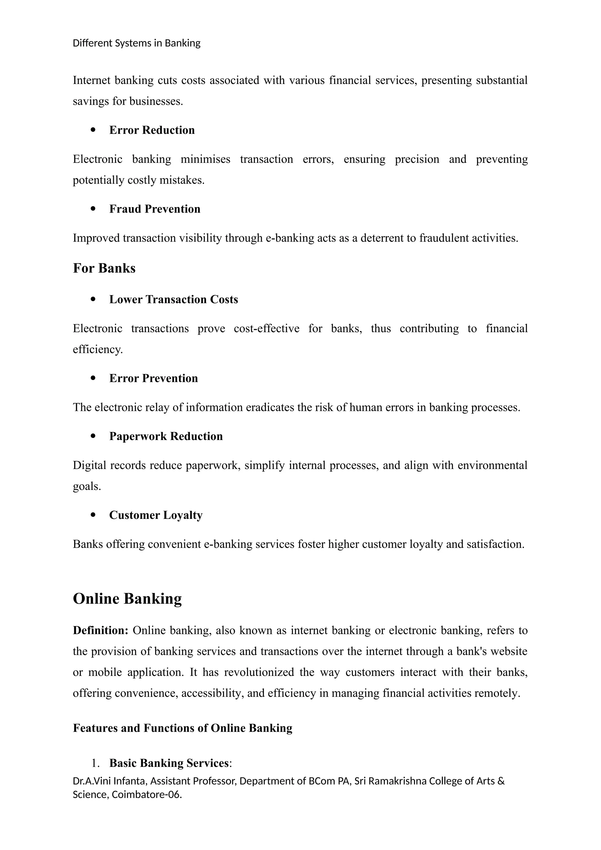 Different Systems in Banking
Internet banking cuts costs associated with various financial services, presenting substantial
savings for businesses.
 Error Reduction
Electronic banking minimises transaction errors, ensuring precision and preventing
potentially costly mistakes.
 Fraud Prevention
Improved transaction visibility through e-banking acts as a deterrent to fraudulent activities.
For Banks
 Lower Transaction Costs
Electronic transactions prove cost-effective for banks, thus contributing to financial
efficiency.
 Error Prevention
The electronic relay of information eradicates the risk of human errors in banking processes.
 Paperwork Reduction
Digital records reduce paperwork, simplify internal processes, and align with environmental
goals.
 Customer Loyalty
Banks offering convenient e-banking services foster higher customer loyalty and satisfaction.
Online Banking
Definition: Online banking, also known as internet banking or electronic banking, refers to
the provision of banking services and transactions over the internet through a bank's website
or mobile application. It has revolutionized the way customers interact with their banks,
offering convenience, accessibility, and efficiency in managing financial activities remotely.
Features and Functions of Online Banking
1. Basic Banking Services:
Dr.A.Vini Infanta, Assistant Professor, Department of BCom PA, Sri Ramakrishna College of Arts &
Science, Coimbatore-06.
 