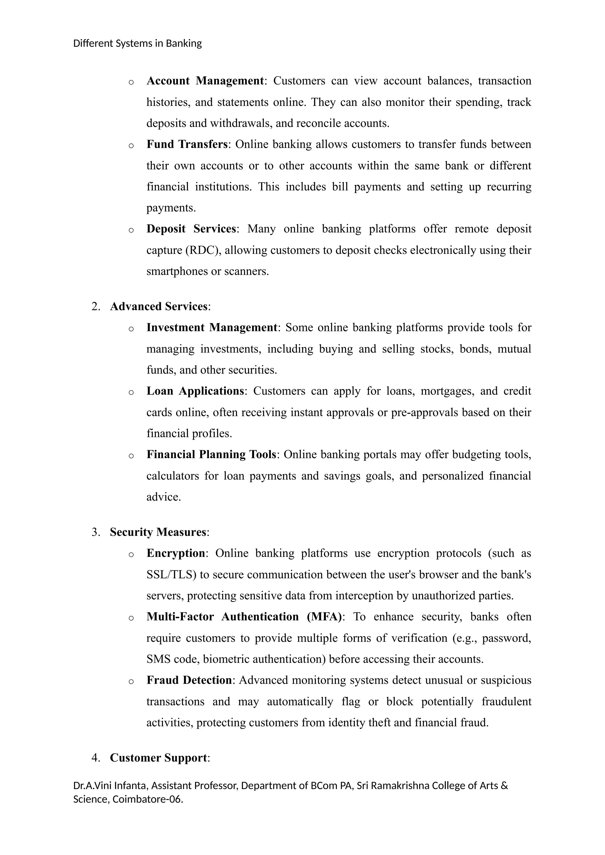 Different Systems in Banking
o Account Management: Customers can view account balances, transaction
histories, and statements online. They can also monitor their spending, track
deposits and withdrawals, and reconcile accounts.
o Fund Transfers: Online banking allows customers to transfer funds between
their own accounts or to other accounts within the same bank or different
financial institutions. This includes bill payments and setting up recurring
payments.
o Deposit Services: Many online banking platforms offer remote deposit
capture (RDC), allowing customers to deposit checks electronically using their
smartphones or scanners.
2. Advanced Services:
o Investment Management: Some online banking platforms provide tools for
managing investments, including buying and selling stocks, bonds, mutual
funds, and other securities.
o Loan Applications: Customers can apply for loans, mortgages, and credit
cards online, often receiving instant approvals or pre-approvals based on their
financial profiles.
o Financial Planning Tools: Online banking portals may offer budgeting tools,
calculators for loan payments and savings goals, and personalized financial
advice.
3. Security Measures:
o Encryption: Online banking platforms use encryption protocols (such as
SSL/TLS) to secure communication between the user's browser and the bank's
servers, protecting sensitive data from interception by unauthorized parties.
o Multi-Factor Authentication (MFA): To enhance security, banks often
require customers to provide multiple forms of verification (e.g., password,
SMS code, biometric authentication) before accessing their accounts.
o Fraud Detection: Advanced monitoring systems detect unusual or suspicious
transactions and may automatically flag or block potentially fraudulent
activities, protecting customers from identity theft and financial fraud.
4. Customer Support:
Dr.A.Vini Infanta, Assistant Professor, Department of BCom PA, Sri Ramakrishna College of Arts &
Science, Coimbatore-06.
 