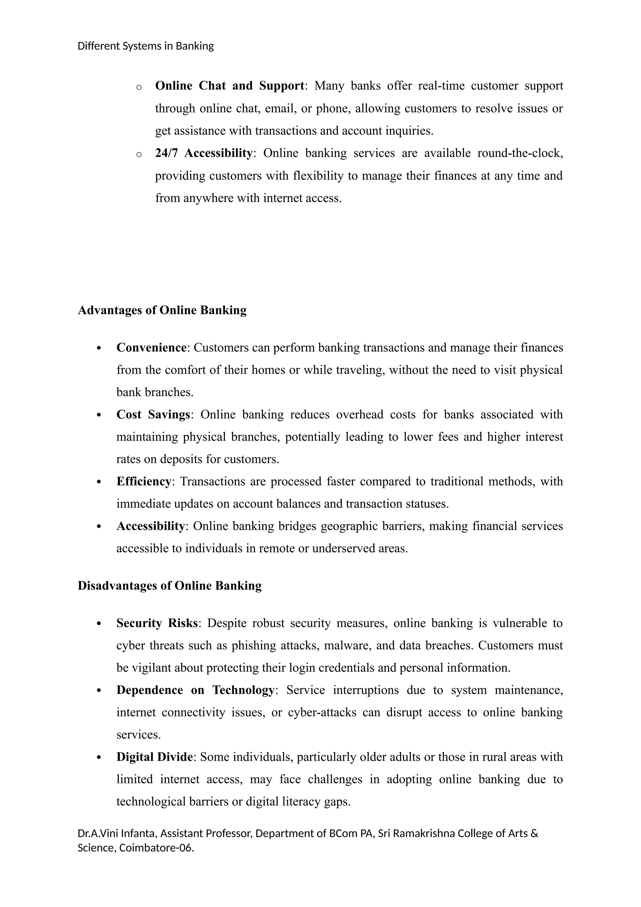 Different Systems in Banking
o Online Chat and Support: Many banks offer real-time customer support
through online chat, email, or phone, allowing customers to resolve issues or
get assistance with transactions and account inquiries.
o 24/7 Accessibility: Online banking services are available round-the-clock,
providing customers with flexibility to manage their finances at any time and
from anywhere with internet access.
Advantages of Online Banking
 Convenience: Customers can perform banking transactions and manage their finances
from the comfort of their homes or while traveling, without the need to visit physical
bank branches.
 Cost Savings: Online banking reduces overhead costs for banks associated with
maintaining physical branches, potentially leading to lower fees and higher interest
rates on deposits for customers.
 Efficiency: Transactions are processed faster compared to traditional methods, with
immediate updates on account balances and transaction statuses.
 Accessibility: Online banking bridges geographic barriers, making financial services
accessible to individuals in remote or underserved areas.
Disadvantages of Online Banking
 Security Risks: Despite robust security measures, online banking is vulnerable to
cyber threats such as phishing attacks, malware, and data breaches. Customers must
be vigilant about protecting their login credentials and personal information.
 Dependence on Technology: Service interruptions due to system maintenance,
internet connectivity issues, or cyber-attacks can disrupt access to online banking
services.
 Digital Divide: Some individuals, particularly older adults or those in rural areas with
limited internet access, may face challenges in adopting online banking due to
technological barriers or digital literacy gaps.
Dr.A.Vini Infanta, Assistant Professor, Department of BCom PA, Sri Ramakrishna College of Arts &
Science, Coimbatore-06.
 