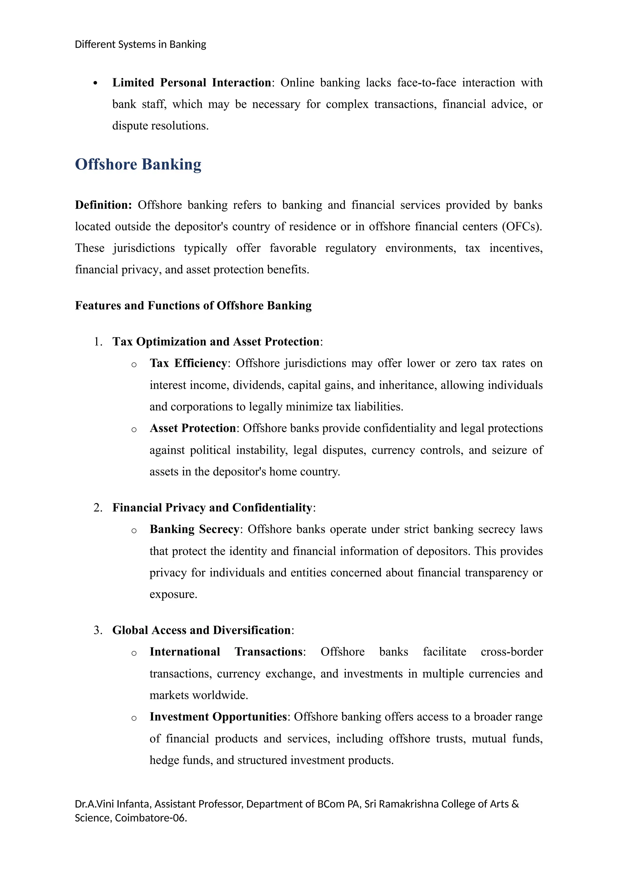 Different Systems in Banking
 Limited Personal Interaction: Online banking lacks face-to-face interaction with
bank staff, which may be necessary for complex transactions, financial advice, or
dispute resolutions.
Offshore Banking
Definition: Offshore banking refers to banking and financial services provided by banks
located outside the depositor's country of residence or in offshore financial centers (OFCs).
These jurisdictions typically offer favorable regulatory environments, tax incentives,
financial privacy, and asset protection benefits.
Features and Functions of Offshore Banking
1. Tax Optimization and Asset Protection:
o Tax Efficiency: Offshore jurisdictions may offer lower or zero tax rates on
interest income, dividends, capital gains, and inheritance, allowing individuals
and corporations to legally minimize tax liabilities.
o Asset Protection: Offshore banks provide confidentiality and legal protections
against political instability, legal disputes, currency controls, and seizure of
assets in the depositor's home country.
2. Financial Privacy and Confidentiality:
o Banking Secrecy: Offshore banks operate under strict banking secrecy laws
that protect the identity and financial information of depositors. This provides
privacy for individuals and entities concerned about financial transparency or
exposure.
3. Global Access and Diversification:
o International Transactions: Offshore banks facilitate cross-border
transactions, currency exchange, and investments in multiple currencies and
markets worldwide.
o Investment Opportunities: Offshore banking offers access to a broader range
of financial products and services, including offshore trusts, mutual funds,
hedge funds, and structured investment products.
Dr.A.Vini Infanta, Assistant Professor, Department of BCom PA, Sri Ramakrishna College of Arts &
Science, Coimbatore-06.
 