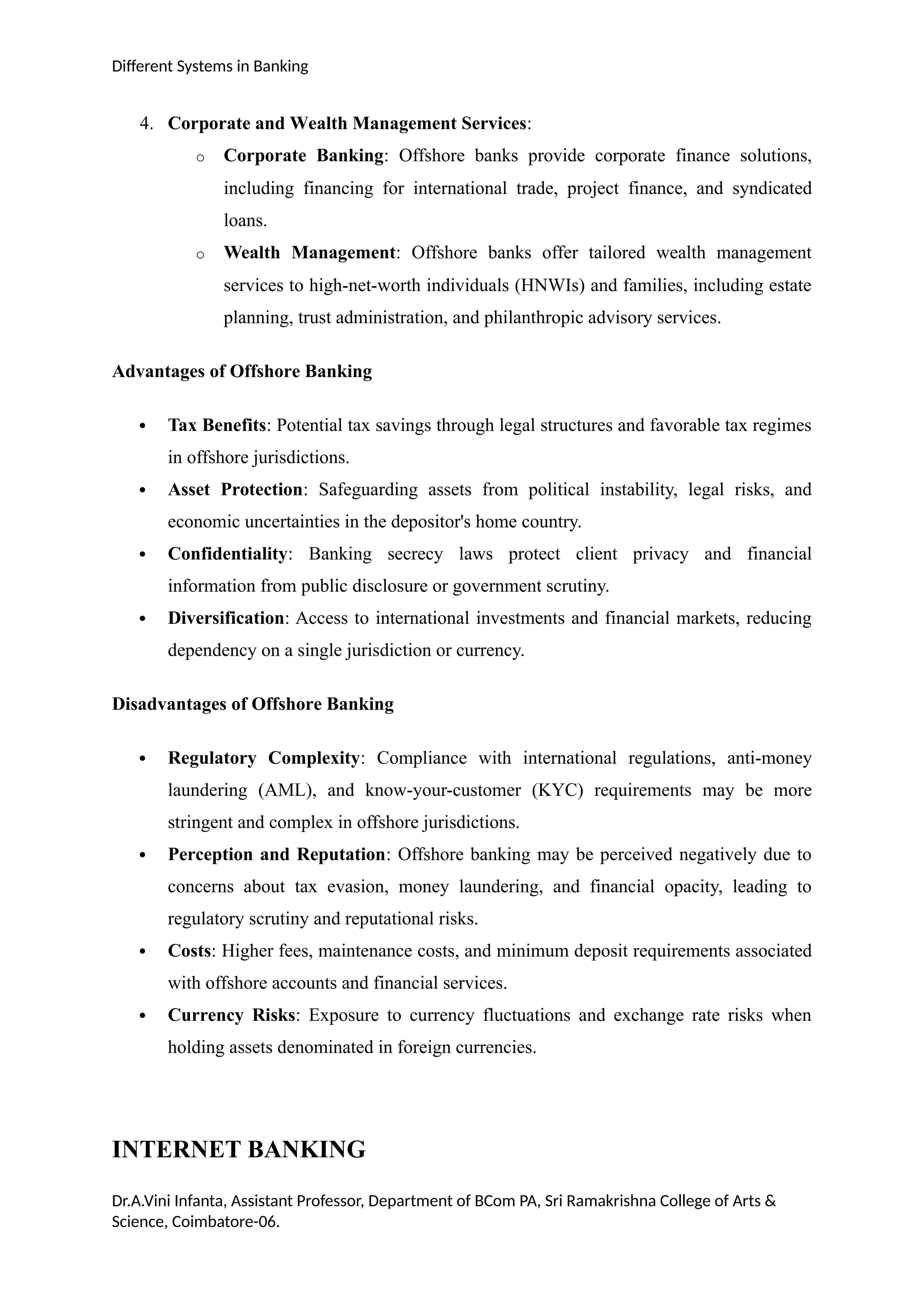 Different Systems in Banking
4. Corporate and Wealth Management Services:
o Corporate Banking: Offshore banks provide corporate finance solutions,
including financing for international trade, project finance, and syndicated
loans.
o Wealth Management: Offshore banks offer tailored wealth management
services to high-net-worth individuals (HNWIs) and families, including estate
planning, trust administration, and philanthropic advisory services.
Advantages of Offshore Banking
 Tax Benefits: Potential tax savings through legal structures and favorable tax regimes
in offshore jurisdictions.
 Asset Protection: Safeguarding assets from political instability, legal risks, and
economic uncertainties in the depositor's home country.
 Confidentiality: Banking secrecy laws protect client privacy and financial
information from public disclosure or government scrutiny.
 Diversification: Access to international investments and financial markets, reducing
dependency on a single jurisdiction or currency.
Disadvantages of Offshore Banking
 Regulatory Complexity: Compliance with international regulations, anti-money
laundering (AML), and know-your-customer (KYC) requirements may be more
stringent and complex in offshore jurisdictions.
 Perception and Reputation: Offshore banking may be perceived negatively due to
concerns about tax evasion, money laundering, and financial opacity, leading to
regulatory scrutiny and reputational risks.
 Costs: Higher fees, maintenance costs, and minimum deposit requirements associated
with offshore accounts and financial services.
 Currency Risks: Exposure to currency fluctuations and exchange rate risks when
holding assets denominated in foreign currencies.
INTERNET BANKING
Dr.A.Vini Infanta, Assistant Professor, Department of BCom PA, Sri Ramakrishna College of Arts &
Science, Coimbatore-06.
 