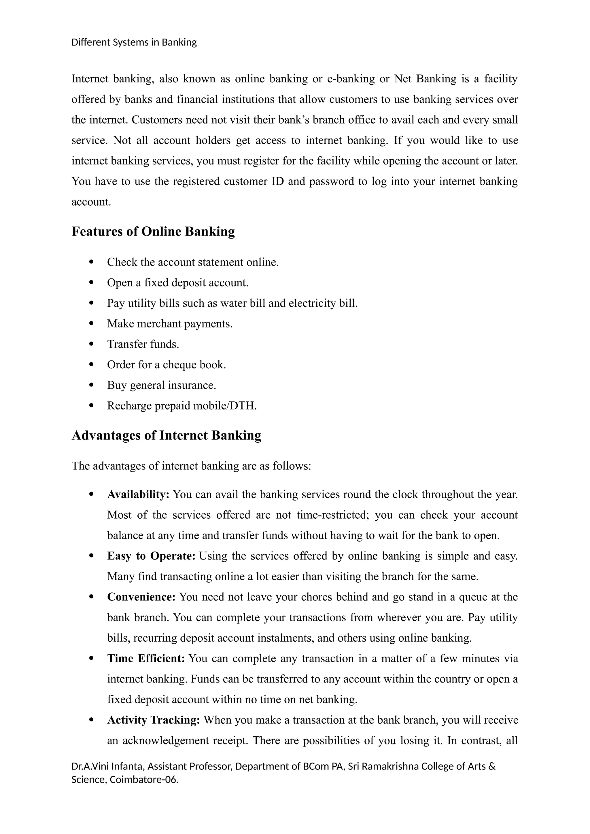 Different Systems in Banking
Internet banking, also known as online banking or e-banking or Net Banking is a facility
offered by banks and financial institutions that allow customers to use banking services over
the internet. Customers need not visit their bank’s branch office to avail each and every small
service. Not all account holders get access to internet banking. If you would like to use
internet banking services, you must register for the facility while opening the account or later.
You have to use the registered customer ID and password to log into your internet banking
account.
Features of Online Banking
 Check the account statement online.
 Open a fixed deposit account.
 Pay utility bills such as water bill and electricity bill.
 Make merchant payments.
 Transfer funds.
 Order for a cheque book.
 Buy general insurance.
 Recharge prepaid mobile/DTH.
Advantages of Internet Banking
The advantages of internet banking are as follows:
 Availability: You can avail the banking services round the clock throughout the year.
Most of the services offered are not time-restricted; you can check your account
balance at any time and transfer funds without having to wait for the bank to open.
 Easy to Operate: Using the services offered by online banking is simple and easy.
Many find transacting online a lot easier than visiting the branch for the same.
 Convenience: You need not leave your chores behind and go stand in a queue at the
bank branch. You can complete your transactions from wherever you are. Pay utility
bills, recurring deposit account instalments, and others using online banking.
 Time Efficient: You can complete any transaction in a matter of a few minutes via
internet banking. Funds can be transferred to any account within the country or open a
fixed deposit account within no time on net banking.
 Activity Tracking: When you make a transaction at the bank branch, you will receive
an acknowledgement receipt. There are possibilities of you losing it. In contrast, all
Dr.A.Vini Infanta, Assistant Professor, Department of BCom PA, Sri Ramakrishna College of Arts &
Science, Coimbatore-06.
 