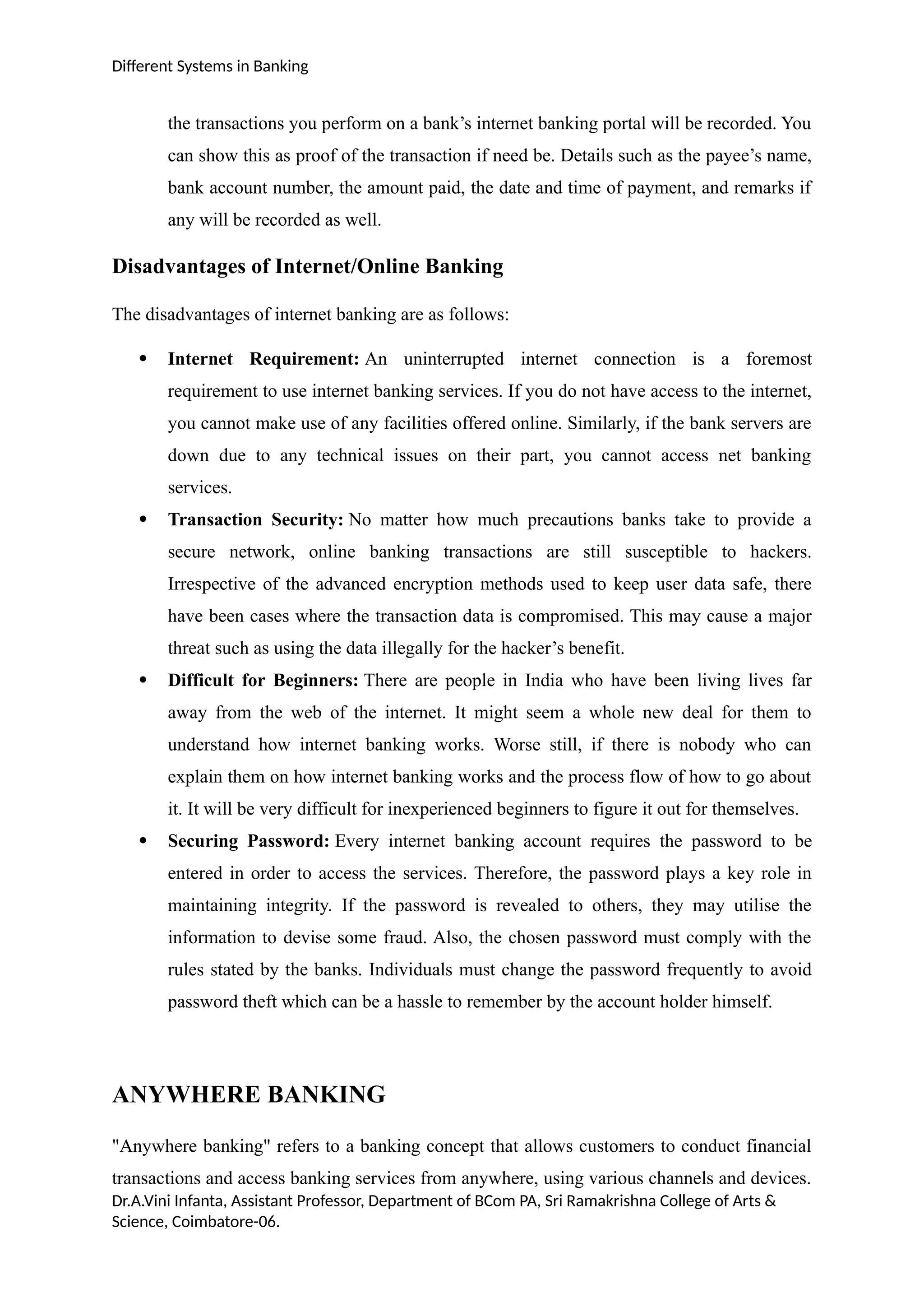 Different Systems in Banking
the transactions you perform on a bank’s internet banking portal will be recorded. You
can show this as proof of the transaction if need be. Details such as the payee’s name,
bank account number, the amount paid, the date and time of payment, and remarks if
any will be recorded as well.
Disadvantages of Internet/Online Banking
The disadvantages of internet banking are as follows:
 Internet Requirement: An uninterrupted internet connection is a foremost
requirement to use internet banking services. If you do not have access to the internet,
you cannot make use of any facilities offered online. Similarly, if the bank servers are
down due to any technical issues on their part, you cannot access net banking
services.
 Transaction Security: No matter how much precautions banks take to provide a
secure network, online banking transactions are still susceptible to hackers.
Irrespective of the advanced encryption methods used to keep user data safe, there
have been cases where the transaction data is compromised. This may cause a major
threat such as using the data illegally for the hacker’s benefit.
 Difficult for Beginners: There are people in India who have been living lives far
away from the web of the internet. It might seem a whole new deal for them to
understand how internet banking works. Worse still, if there is nobody who can
explain them on how internet banking works and the process flow of how to go about
it. It will be very difficult for inexperienced beginners to figure it out for themselves.
 Securing Password: Every internet banking account requires the password to be
entered in order to access the services. Therefore, the password plays a key role in
maintaining integrity. If the password is revealed to others, they may utilise the
information to devise some fraud. Also, the chosen password must comply with the
rules stated by the banks. Individuals must change the password frequently to avoid
password theft which can be a hassle to remember by the account holder himself.
ANYWHERE BANKING
"Anywhere banking" refers to a banking concept that allows customers to conduct financial
transactions and access banking services from anywhere, using various channels and devices.
Dr.A.Vini Infanta, Assistant Professor, Department of BCom PA, Sri Ramakrishna College of Arts &
Science, Coimbatore-06.
 