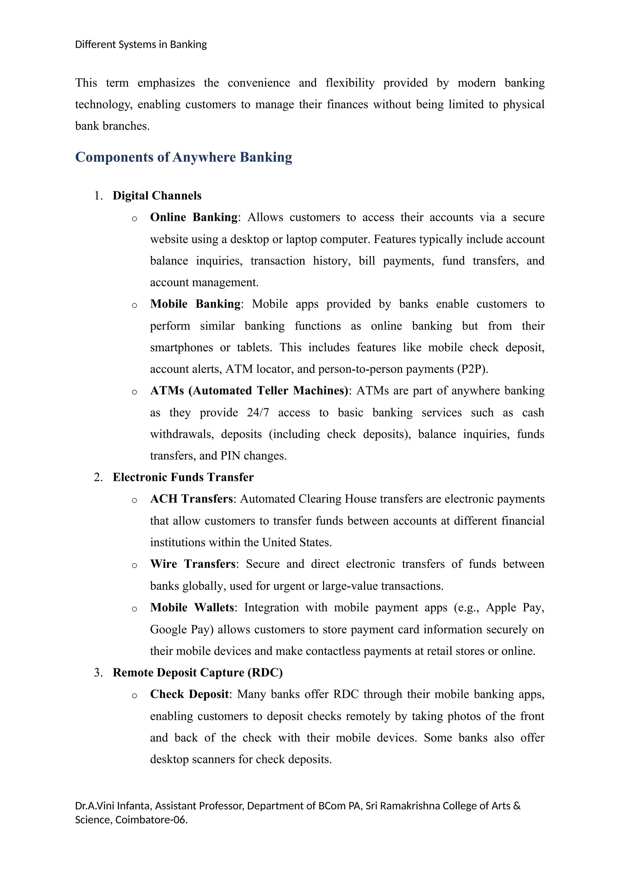 Different Systems in Banking
This term emphasizes the convenience and flexibility provided by modern banking
technology, enabling customers to manage their finances without being limited to physical
bank branches.
Components of Anywhere Banking
1. Digital Channels
o Online Banking: Allows customers to access their accounts via a secure
website using a desktop or laptop computer. Features typically include account
balance inquiries, transaction history, bill payments, fund transfers, and
account management.
o Mobile Banking: Mobile apps provided by banks enable customers to
perform similar banking functions as online banking but from their
smartphones or tablets. This includes features like mobile check deposit,
account alerts, ATM locator, and person-to-person payments (P2P).
o ATMs (Automated Teller Machines): ATMs are part of anywhere banking
as they provide 24/7 access to basic banking services such as cash
withdrawals, deposits (including check deposits), balance inquiries, funds
transfers, and PIN changes.
2. Electronic Funds Transfer
o ACH Transfers: Automated Clearing House transfers are electronic payments
that allow customers to transfer funds between accounts at different financial
institutions within the United States.
o Wire Transfers: Secure and direct electronic transfers of funds between
banks globally, used for urgent or large-value transactions.
o Mobile Wallets: Integration with mobile payment apps (e.g., Apple Pay,
Google Pay) allows customers to store payment card information securely on
their mobile devices and make contactless payments at retail stores or online.
3. Remote Deposit Capture (RDC)
o Check Deposit: Many banks offer RDC through their mobile banking apps,
enabling customers to deposit checks remotely by taking photos of the front
and back of the check with their mobile devices. Some banks also offer
desktop scanners for check deposits.
Dr.A.Vini Infanta, Assistant Professor, Department of BCom PA, Sri Ramakrishna College of Arts &
Science, Coimbatore-06.
 