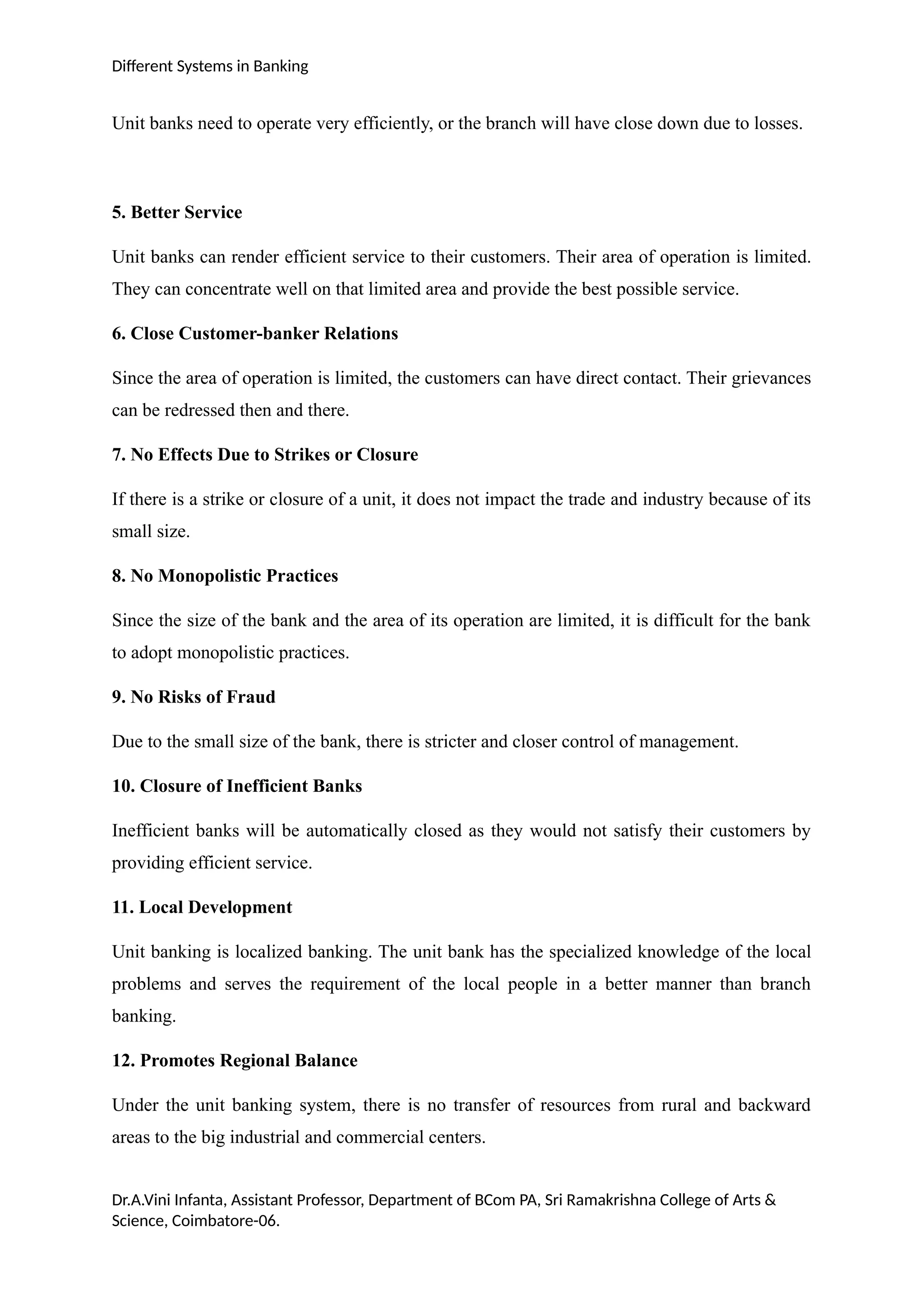 Different Systems in Banking
Unit banks need to operate very efficiently, or the branch will have close down due to losses.
5. Better Service
Unit banks can render efficient service to their customers. Their area of operation is limited.
They can concentrate well on that limited area and provide the best possible service.
6. Close Customer-banker Relations
Since the area of operation is limited, the customers can have direct contact. Their grievances
can be redressed then and there.
7. No Effects Due to Strikes or Closure
If there is a strike or closure of a unit, it does not impact the trade and industry because of its
small size.
8. No Monopolistic Practices
Since the size of the bank and the area of its operation are limited, it is difficult for the bank
to adopt monopolistic practices.
9. No Risks of Fraud
Due to the small size of the bank, there is stricter and closer control of management.
10. Closure of Inefficient Banks
Inefficient banks will be automatically closed as they would not satisfy their customers by
providing efficient service.
11. Local Development
Unit banking is localized banking. The unit bank has the specialized knowledge of the local
problems and serves the requirement of the local people in a better manner than branch
banking.
12. Promotes Regional Balance
Under the unit banking system, there is no transfer of resources from rural and backward
areas to the big industrial and commercial centers.
Dr.A.Vini Infanta, Assistant Professor, Department of BCom PA, Sri Ramakrishna College of Arts &
Science, Coimbatore-06.
 