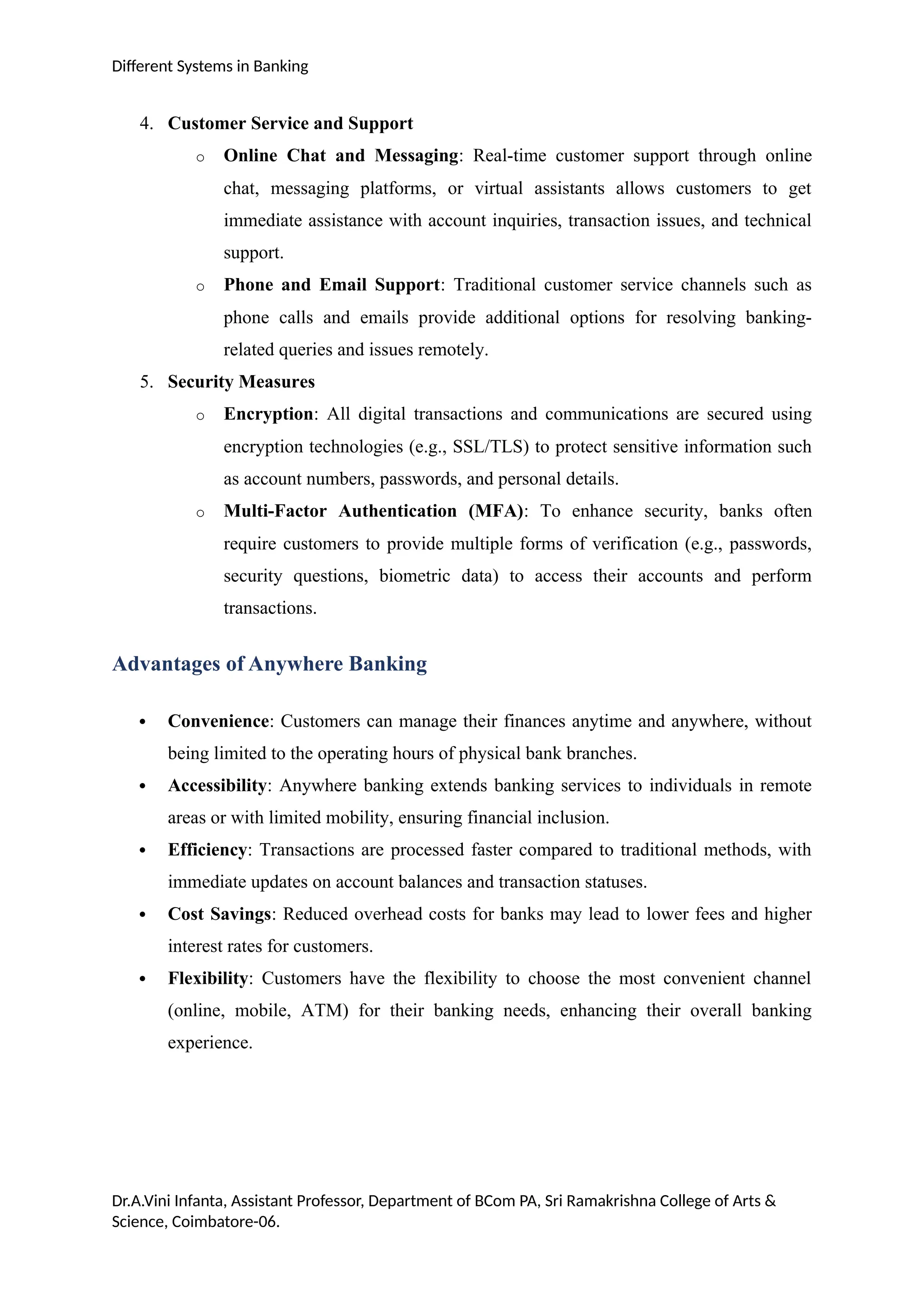 Different Systems in Banking
4. Customer Service and Support
o Online Chat and Messaging: Real-time customer support through online
chat, messaging platforms, or virtual assistants allows customers to get
immediate assistance with account inquiries, transaction issues, and technical
support.
o Phone and Email Support: Traditional customer service channels such as
phone calls and emails provide additional options for resolving banking-
related queries and issues remotely.
5. Security Measures
o Encryption: All digital transactions and communications are secured using
encryption technologies (e.g., SSL/TLS) to protect sensitive information such
as account numbers, passwords, and personal details.
o Multi-Factor Authentication (MFA): To enhance security, banks often
require customers to provide multiple forms of verification (e.g., passwords,
security questions, biometric data) to access their accounts and perform
transactions.
Advantages of Anywhere Banking
 Convenience: Customers can manage their finances anytime and anywhere, without
being limited to the operating hours of physical bank branches.
 Accessibility: Anywhere banking extends banking services to individuals in remote
areas or with limited mobility, ensuring financial inclusion.
 Efficiency: Transactions are processed faster compared to traditional methods, with
immediate updates on account balances and transaction statuses.
 Cost Savings: Reduced overhead costs for banks may lead to lower fees and higher
interest rates for customers.
 Flexibility: Customers have the flexibility to choose the most convenient channel
(online, mobile, ATM) for their banking needs, enhancing their overall banking
experience.
Dr.A.Vini Infanta, Assistant Professor, Department of BCom PA, Sri Ramakrishna College of Arts &
Science, Coimbatore-06.
 