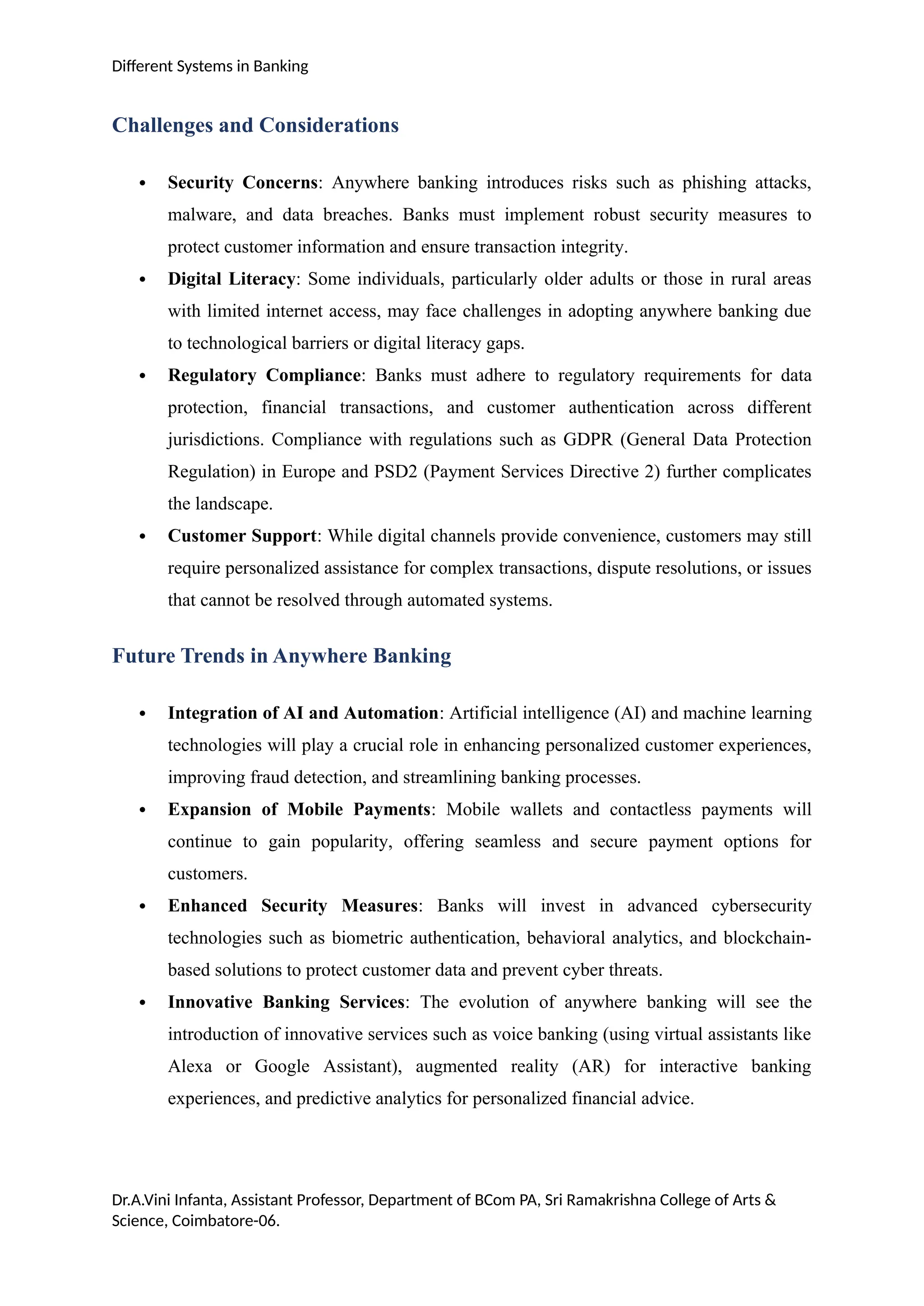 Different Systems in Banking
Challenges and Considerations
 Security Concerns: Anywhere banking introduces risks such as phishing attacks,
malware, and data breaches. Banks must implement robust security measures to
protect customer information and ensure transaction integrity.
 Digital Literacy: Some individuals, particularly older adults or those in rural areas
with limited internet access, may face challenges in adopting anywhere banking due
to technological barriers or digital literacy gaps.
 Regulatory Compliance: Banks must adhere to regulatory requirements for data
protection, financial transactions, and customer authentication across different
jurisdictions. Compliance with regulations such as GDPR (General Data Protection
Regulation) in Europe and PSD2 (Payment Services Directive 2) further complicates
the landscape.
 Customer Support: While digital channels provide convenience, customers may still
require personalized assistance for complex transactions, dispute resolutions, or issues
that cannot be resolved through automated systems.
Future Trends in Anywhere Banking
 Integration of AI and Automation: Artificial intelligence (AI) and machine learning
technologies will play a crucial role in enhancing personalized customer experiences,
improving fraud detection, and streamlining banking processes.
 Expansion of Mobile Payments: Mobile wallets and contactless payments will
continue to gain popularity, offering seamless and secure payment options for
customers.
 Enhanced Security Measures: Banks will invest in advanced cybersecurity
technologies such as biometric authentication, behavioral analytics, and blockchain-
based solutions to protect customer data and prevent cyber threats.
 Innovative Banking Services: The evolution of anywhere banking will see the
introduction of innovative services such as voice banking (using virtual assistants like
Alexa or Google Assistant), augmented reality (AR) for interactive banking
experiences, and predictive analytics for personalized financial advice.
Dr.A.Vini Infanta, Assistant Professor, Department of BCom PA, Sri Ramakrishna College of Arts &
Science, Coimbatore-06.
 