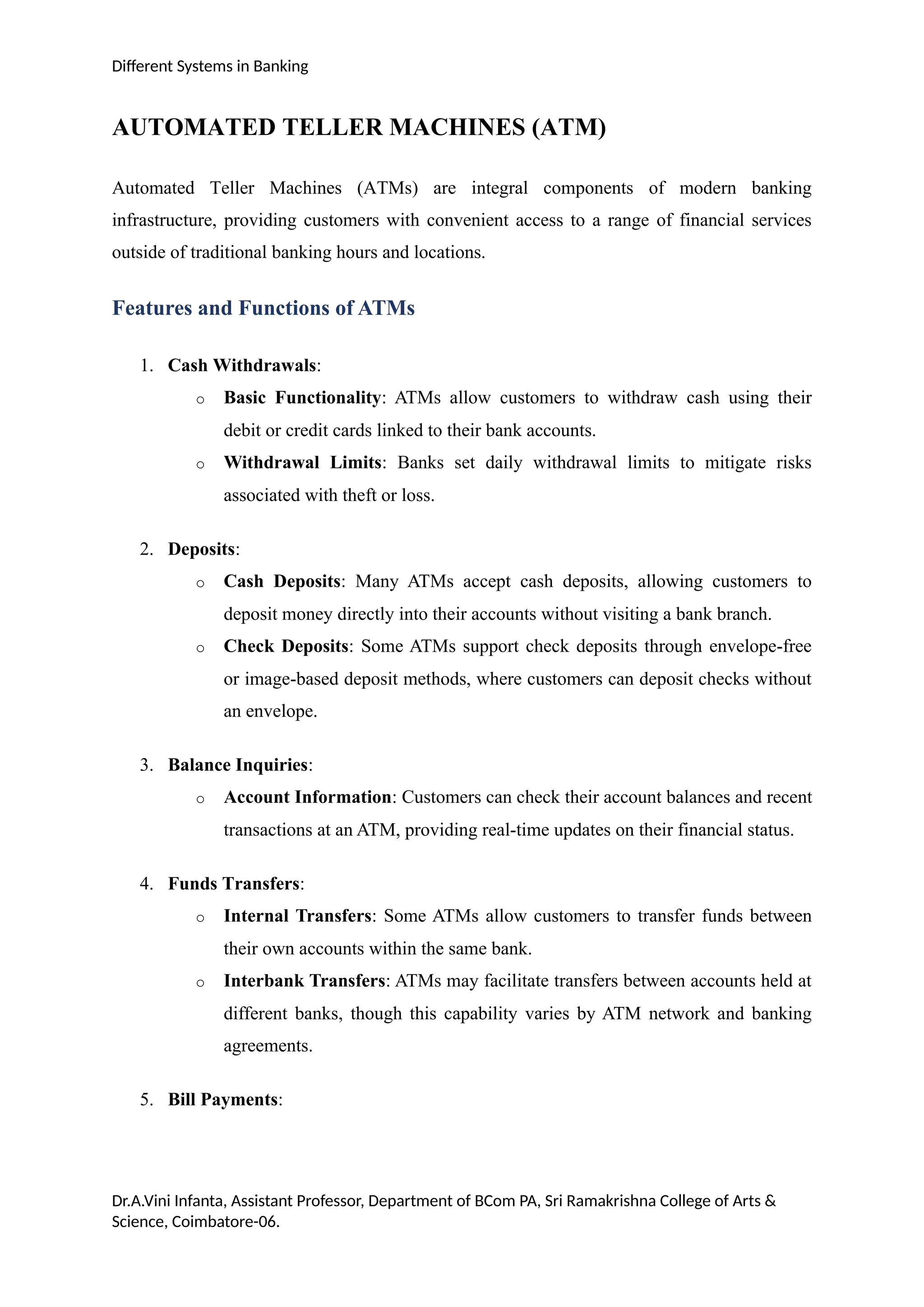Different Systems in Banking
AUTOMATED TELLER MACHINES (ATM)
Automated Teller Machines (ATMs) are integral components of modern banking
infrastructure, providing customers with convenient access to a range of financial services
outside of traditional banking hours and locations.
Features and Functions of ATMs
1. Cash Withdrawals:
o Basic Functionality: ATMs allow customers to withdraw cash using their
debit or credit cards linked to their bank accounts.
o Withdrawal Limits: Banks set daily withdrawal limits to mitigate risks
associated with theft or loss.
2. Deposits:
o Cash Deposits: Many ATMs accept cash deposits, allowing customers to
deposit money directly into their accounts without visiting a bank branch.
o Check Deposits: Some ATMs support check deposits through envelope-free
or image-based deposit methods, where customers can deposit checks without
an envelope.
3. Balance Inquiries:
o Account Information: Customers can check their account balances and recent
transactions at an ATM, providing real-time updates on their financial status.
4. Funds Transfers:
o Internal Transfers: Some ATMs allow customers to transfer funds between
their own accounts within the same bank.
o Interbank Transfers: ATMs may facilitate transfers between accounts held at
different banks, though this capability varies by ATM network and banking
agreements.
5. Bill Payments:
Dr.A.Vini Infanta, Assistant Professor, Department of BCom PA, Sri Ramakrishna College of Arts &
Science, Coimbatore-06.
 