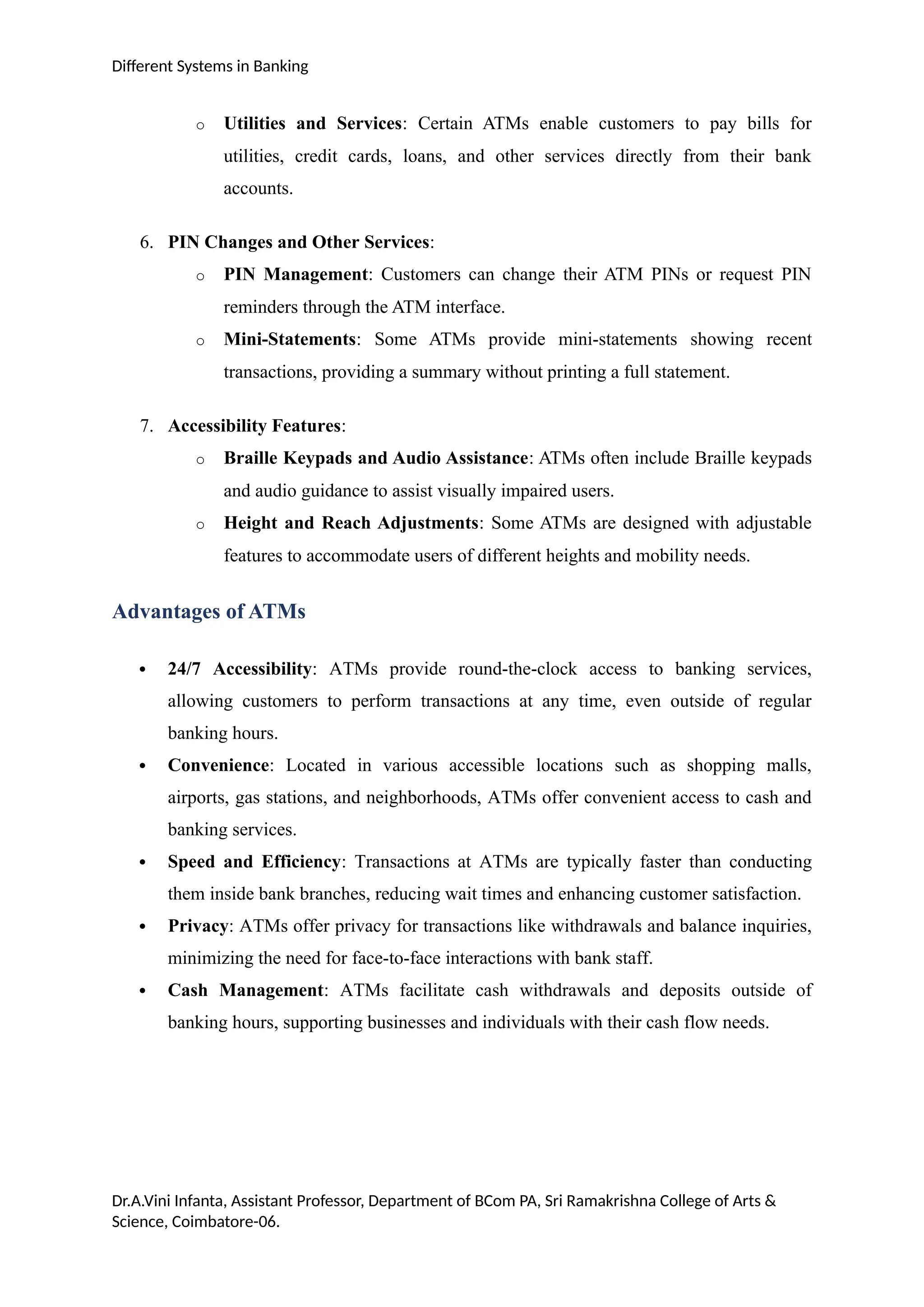 Different Systems in Banking
o Utilities and Services: Certain ATMs enable customers to pay bills for
utilities, credit cards, loans, and other services directly from their bank
accounts.
6. PIN Changes and Other Services:
o PIN Management: Customers can change their ATM PINs or request PIN
reminders through the ATM interface.
o Mini-Statements: Some ATMs provide mini-statements showing recent
transactions, providing a summary without printing a full statement.
7. Accessibility Features:
o Braille Keypads and Audio Assistance: ATMs often include Braille keypads
and audio guidance to assist visually impaired users.
o Height and Reach Adjustments: Some ATMs are designed with adjustable
features to accommodate users of different heights and mobility needs.
Advantages of ATMs
 24/7 Accessibility: ATMs provide round-the-clock access to banking services,
allowing customers to perform transactions at any time, even outside of regular
banking hours.
 Convenience: Located in various accessible locations such as shopping malls,
airports, gas stations, and neighborhoods, ATMs offer convenient access to cash and
banking services.
 Speed and Efficiency: Transactions at ATMs are typically faster than conducting
them inside bank branches, reducing wait times and enhancing customer satisfaction.
 Privacy: ATMs offer privacy for transactions like withdrawals and balance inquiries,
minimizing the need for face-to-face interactions with bank staff.
 Cash Management: ATMs facilitate cash withdrawals and deposits outside of
banking hours, supporting businesses and individuals with their cash flow needs.
Dr.A.Vini Infanta, Assistant Professor, Department of BCom PA, Sri Ramakrishna College of Arts &
Science, Coimbatore-06.
 