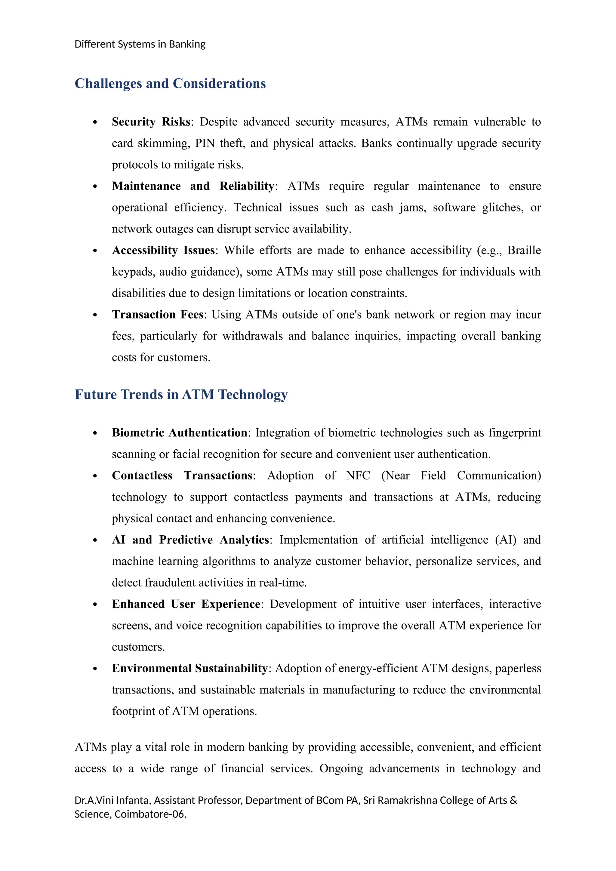 Different Systems in Banking
Challenges and Considerations
 Security Risks: Despite advanced security measures, ATMs remain vulnerable to
card skimming, PIN theft, and physical attacks. Banks continually upgrade security
protocols to mitigate risks.
 Maintenance and Reliability: ATMs require regular maintenance to ensure
operational efficiency. Technical issues such as cash jams, software glitches, or
network outages can disrupt service availability.
 Accessibility Issues: While efforts are made to enhance accessibility (e.g., Braille
keypads, audio guidance), some ATMs may still pose challenges for individuals with
disabilities due to design limitations or location constraints.
 Transaction Fees: Using ATMs outside of one's bank network or region may incur
fees, particularly for withdrawals and balance inquiries, impacting overall banking
costs for customers.
Future Trends in ATM Technology
 Biometric Authentication: Integration of biometric technologies such as fingerprint
scanning or facial recognition for secure and convenient user authentication.
 Contactless Transactions: Adoption of NFC (Near Field Communication)
technology to support contactless payments and transactions at ATMs, reducing
physical contact and enhancing convenience.
 AI and Predictive Analytics: Implementation of artificial intelligence (AI) and
machine learning algorithms to analyze customer behavior, personalize services, and
detect fraudulent activities in real-time.
 Enhanced User Experience: Development of intuitive user interfaces, interactive
screens, and voice recognition capabilities to improve the overall ATM experience for
customers.
 Environmental Sustainability: Adoption of energy-efficient ATM designs, paperless
transactions, and sustainable materials in manufacturing to reduce the environmental
footprint of ATM operations.
ATMs play a vital role in modern banking by providing accessible, convenient, and efficient
access to a wide range of financial services. Ongoing advancements in technology and
Dr.A.Vini Infanta, Assistant Professor, Department of BCom PA, Sri Ramakrishna College of Arts &
Science, Coimbatore-06.
 