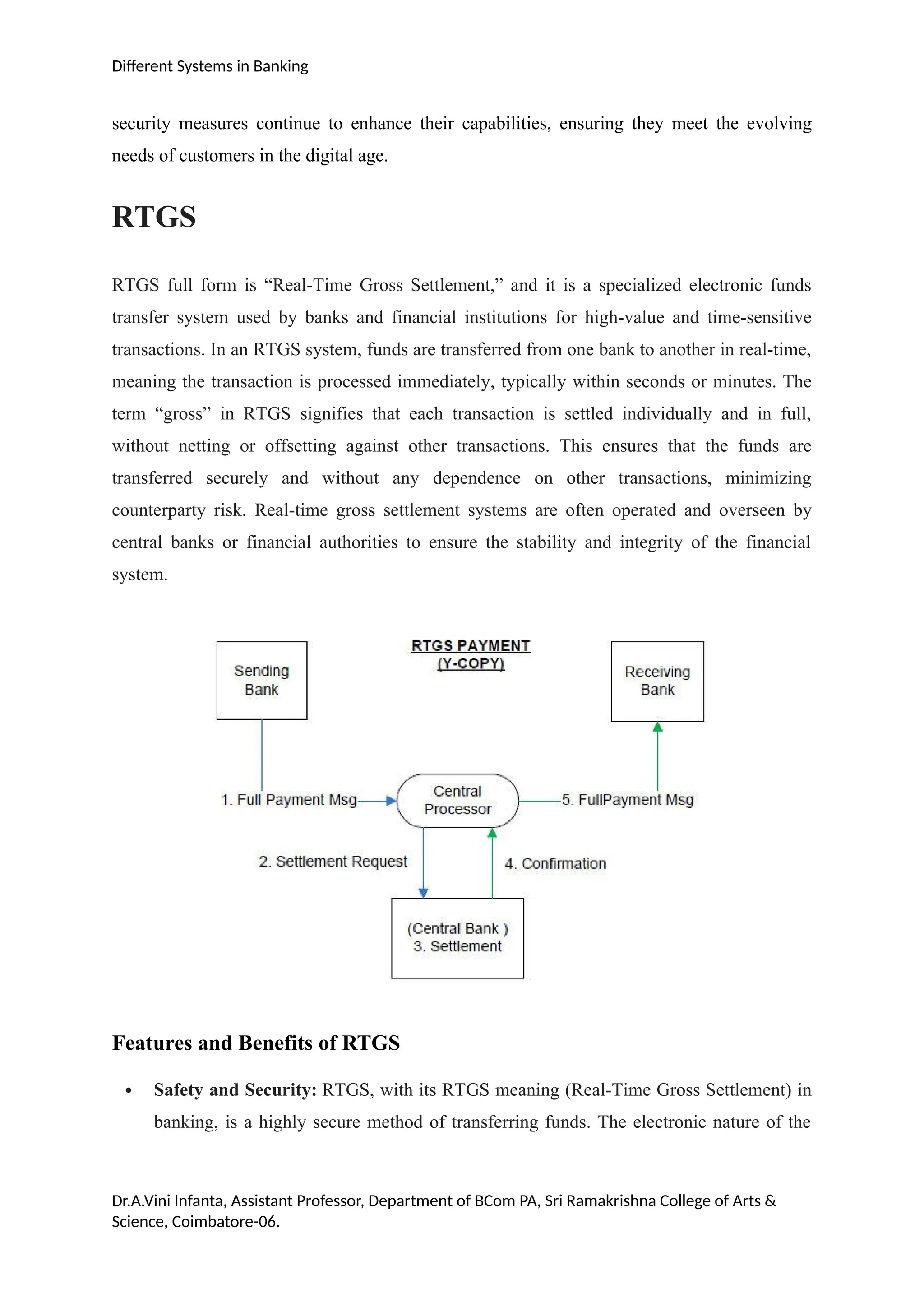 Different Systems in Banking
security measures continue to enhance their capabilities, ensuring they meet the evolving
needs of customers in the digital age.
RTGS
RTGS full form is “Real-Time Gross Settlement,” and it is a specialized electronic funds
transfer system used by banks and financial institutions for high-value and time-sensitive
transactions. In an RTGS system, funds are transferred from one bank to another in real-time,
meaning the transaction is processed immediately, typically within seconds or minutes. The
term “gross” in RTGS signifies that each transaction is settled individually and in full,
without netting or offsetting against other transactions. This ensures that the funds are
transferred securely and without any dependence on other transactions, minimizing
counterparty risk. Real-time gross settlement systems are often operated and overseen by
central banks or financial authorities to ensure the stability and integrity of the financial
system.
Features and Benefits of RTGS
 Safety and Security: RTGS, with its RTGS meaning (Real-Time Gross Settlement) in
banking, is a highly secure method of transferring funds. The electronic nature of the
Dr.A.Vini Infanta, Assistant Professor, Department of BCom PA, Sri Ramakrishna College of Arts &
Science, Coimbatore-06.
 