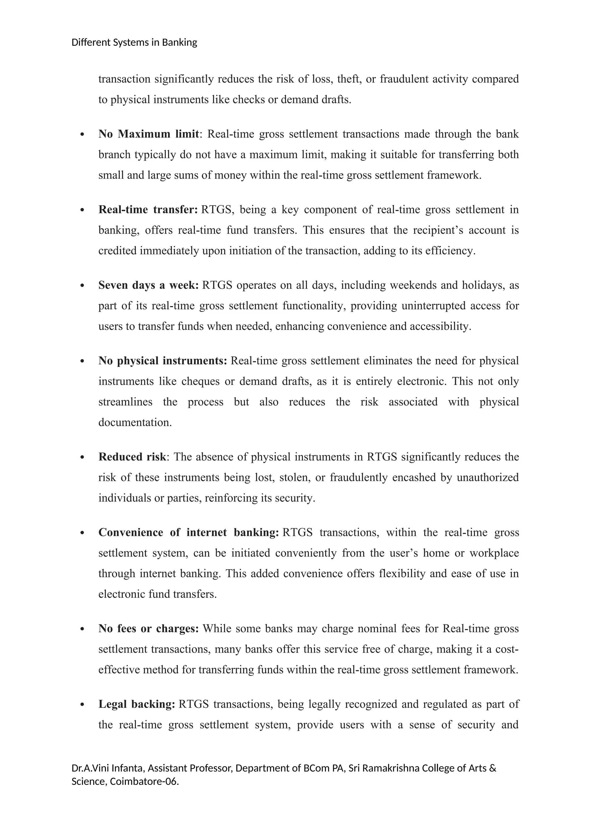 Different Systems in Banking
transaction significantly reduces the risk of loss, theft, or fraudulent activity compared
to physical instruments like checks or demand drafts.
 No Maximum limit: Real-time gross settlement transactions made through the bank
branch typically do not have a maximum limit, making it suitable for transferring both
small and large sums of money within the real-time gross settlement framework.
 Real-time transfer: RTGS, being a key component of real-time gross settlement in
banking, offers real-time fund transfers. This ensures that the recipient’s account is
credited immediately upon initiation of the transaction, adding to its efficiency.
 Seven days a week: RTGS operates on all days, including weekends and holidays, as
part of its real-time gross settlement functionality, providing uninterrupted access for
users to transfer funds when needed, enhancing convenience and accessibility.
 No physical instruments: Real-time gross settlement eliminates the need for physical
instruments like cheques or demand drafts, as it is entirely electronic. This not only
streamlines the process but also reduces the risk associated with physical
documentation.
 Reduced risk: The absence of physical instruments in RTGS significantly reduces the
risk of these instruments being lost, stolen, or fraudulently encashed by unauthorized
individuals or parties, reinforcing its security.
 Convenience of internet banking: RTGS transactions, within the real-time gross
settlement system, can be initiated conveniently from the user’s home or workplace
through internet banking. This added convenience offers flexibility and ease of use in
electronic fund transfers.
 No fees or charges: While some banks may charge nominal fees for Real-time gross
settlement transactions, many banks offer this service free of charge, making it a cost-
effective method for transferring funds within the real-time gross settlement framework.
 Legal backing: RTGS transactions, being legally recognized and regulated as part of
the real-time gross settlement system, provide users with a sense of security and
Dr.A.Vini Infanta, Assistant Professor, Department of BCom PA, Sri Ramakrishna College of Arts &
Science, Coimbatore-06.
 